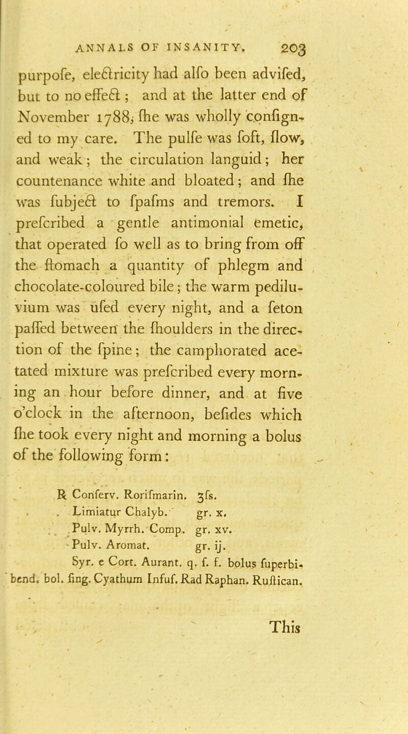 purpofe, eleftricity had alfo been advifed, but to no efFeft ; and at the latter end of November 1788^ fhe was wholly confign* ed to my care. The pulfe was foft, flow, and weak; the circulation languid; her countenance white and bloated; and flie was fubjeft to fpafms and tremors. I prefcribed a gentle antimonial emetic, that operated fo well as to bring from off the fliomach a quantity of phlegm and , chocolate-coloured bile; the warm pedilu- vium was ufed every night, and a feton pafled betweert the Ihoulders in the direc- tion of the fpine; the camphorated ace- tated mixture was prefcribed every morn- ing an hour before dinner, and at five o’clock in the afternoon, befides which file took every night and morning a bolus of the following form: R Conferv. Rorifmarin. 3fs. . . Limiatur Chalyb. gr. x. Pulv. Myrrh.'Comp. gr. xv. 'Pulv. Aromat. gr. ij. Syr. c Cort. Aurant. q. f. f. bolus fuperbi- bcnd. bol. fing. Cyatbum Infuf.Rad Raphan. Ruftican. This