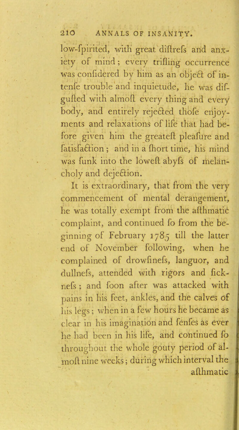 low-fpirited, with* great'diftrefs arid anx- iety of mind; every trifling occurrence was confidered by him as an objeft of in- tenfe trouble'and inquietude, he was dif- gufted with almoft every thing and every body, and entirely rejedfed thofe enjoy- ments and relaxations of life that had be- fore given him the greatefl; pleafure and fatisfaftion ; and in a fhort time, his mind was funk into the loweft abyfs of melan- choly and dejeftion. It is extraordinary, that from the very commencement of mental derangement, he was totally exempt from the afthmatic complaint, and continued fo from the be- ginning of February 1785 till the latter end of November following, when he complained of drowfmefs, languor, and dullnefs, attended with rigors and fick- nefs ; and foon after was attacked with pains in his feet, ankles, and the calves of his legs; when in a few hours he became as clear in his imagination and fenfes as ever he had been in his life, arid continued fo throughout the whole gouty period of al- mofl nine weeks; during which interval the ■ ' afthmatic