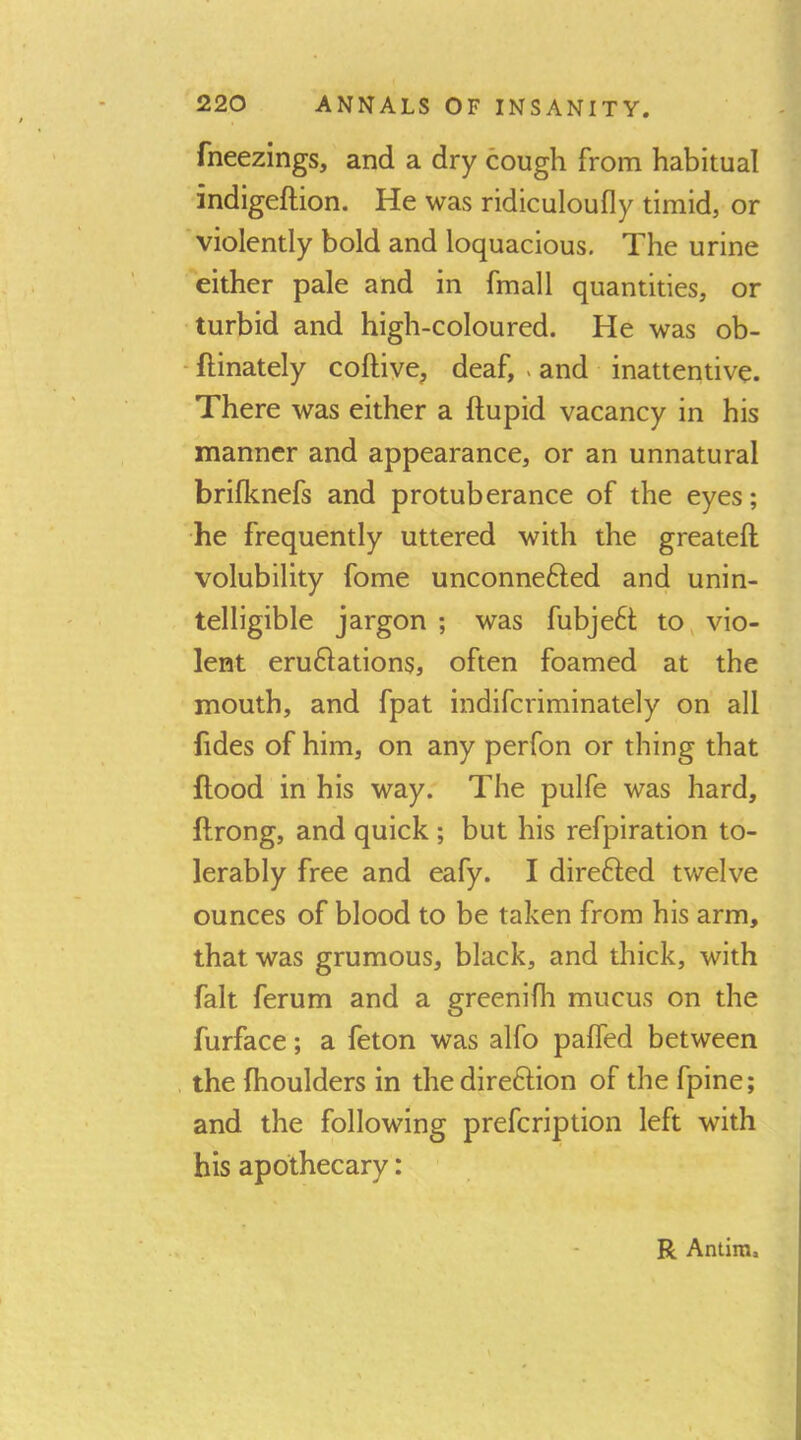 fneezings, and a dry cough from habitual indigeftion. He was ridiculoufly timid, or violently bold and loquacious. The urine Either pale and in fmall quantities, or turbid and high-coloured. He was ob- - ftinately coftiye^ deaf, . and inattentive. There was either a ftupid vacancy in his manner and appearance, or an unnatural brifknefs and protuberance of the eyes; he frequently uttered with the greateft volubility fome unconnefted and unin- telligible jargon ; was fubje6t to, vio- lent eru61ations, often foamed at the mouth, and fpat indiferiminately on all fides of him, on any perfon or thing that flood in his way. The pulfe was hard, flrong, and quick ; but his refpiration to- lerably free and eafy. I direfled twelve ounces of blood to be taken from his arm, that was grumous, black, and thick, with fait ferum and a greenifh mucus on the furface; a feton was alfo paffed between . the fhoulders in thedireftion of the fpine; and the following prefeription left with his apothecary: R Antira.