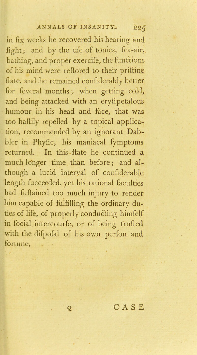 in fix weeks he recovered his hearing and fight; and by the ufe of tonics, fea-air, bathing, and proper exercife, the funftions of his mind were reftored to their priftine ftate, and he remained confiderably better for feveral months; when getting cold, and being attacked with an eryfipetalous humour in his head and face, that was too hafiily repelled by a topical applica- tion, recommended by an ignorant Dab- bler in Phyfic, his maniacal fymptoms returned. In this-ftate he continued a much longer time than before; and al- though a lucid interval of confiderable length fucceeded, yet his rational faculties had fuftained too much injury to render him capable of fulfilling the ordinary du- ties of life, of properly conducing himfelf in focial intercourfe, or of being tfufted with the difpofal of his own perfon and fortune. CASE