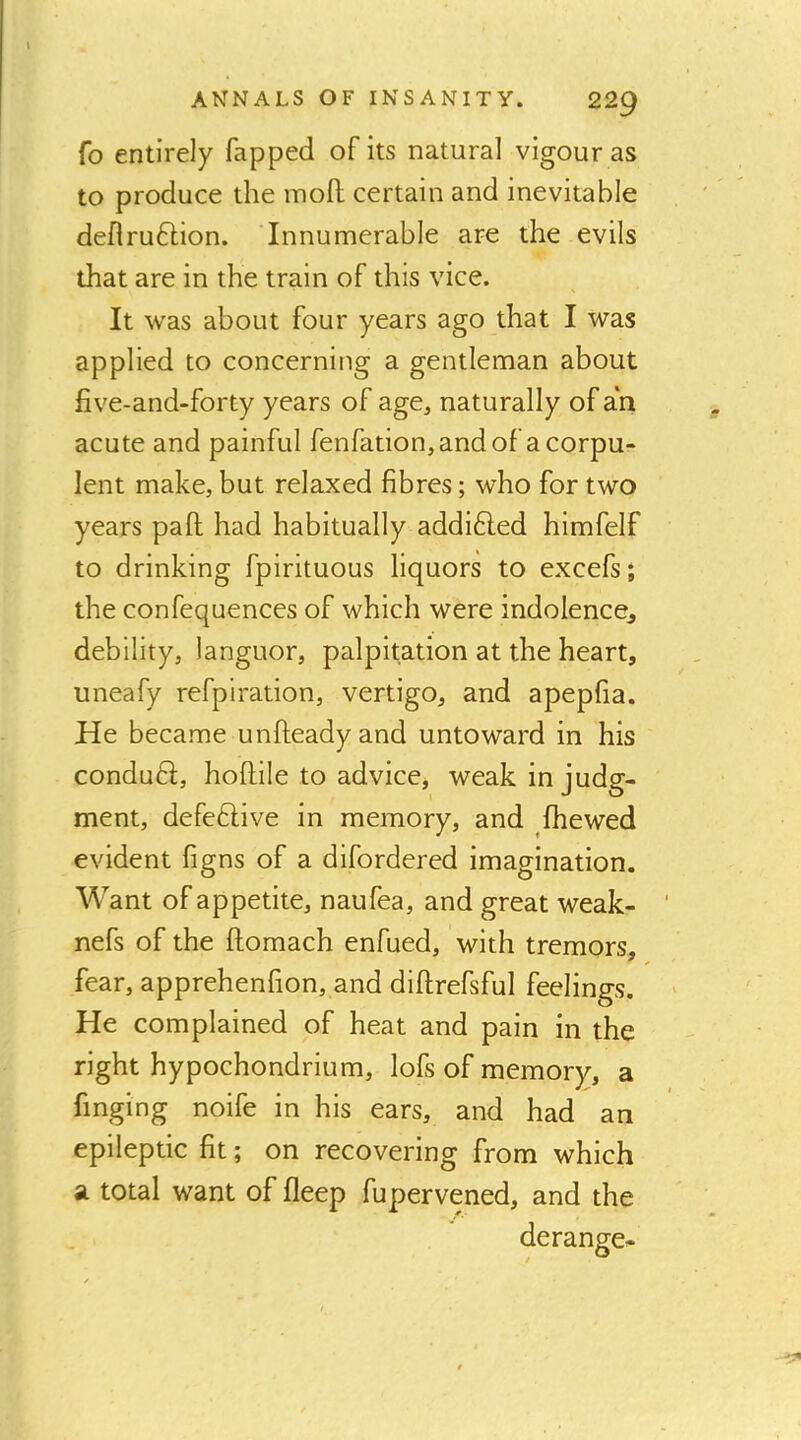 Co entirely Tapped of its natural vigour as to produce the mofl; certain and inevitable deflruftion. Innumerable are the evils that are in the train of this vice. It was about four years ago that I was applied to concerning a gentleman about five-and-forty years of age, naturally of an acute and painful fenfation, and of a corpu- lent make, but relaxed fibres; who for two years pall had habitually addi6led himfelf to drinking fpirituous liquors to excefs; the confequences of which were indolence^ debility, languor, palpitation at the heart, uneafy refpiration, vertigo, and apepfia. He became unfteadyand untoward in his conduft, hoftile to advice, weak in judg- ment, defective in memory, and fhewed evident figns of a difordered imagination. Want of appetite, naufea, and great weak- nefs of the ftomach enfued, with tremors, fear, apprehenfion, and diftrefsful feelings. He complained of heat and pain in the right hypochondrium, lofs of memory, a finging noife in his ears, and had an epileptic fit; on recovering from which SL total want of deep fupervened, and the derange-