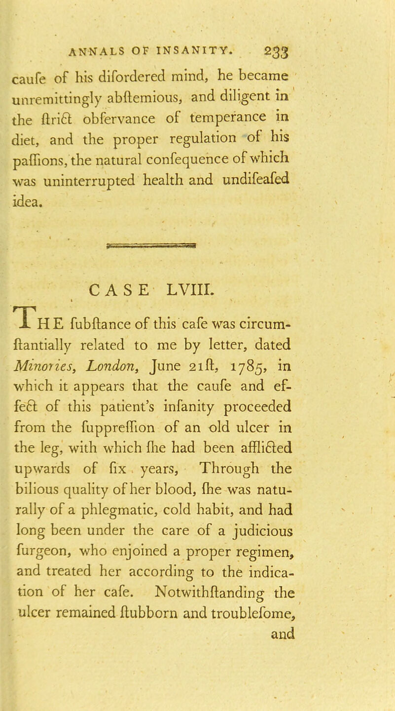 caufe of his dlfordered mind, he became unremittingly abftemious, and diligent in the ftridl obfervance of temperance in diet, and the proper regulation of his palTions, the natural confequence of which was uninterrupted health and undifeafed idea. CASE LVIir. The fubftance of this cafe was circum- ftantially related to me by letter, dated Minories^ London^ June 21ft, 1785, in which it appears that the caufe and ef- fe6l of this patient’s infanity proceeded from the fapprelTion of an old ulcer in the leg,' with which file had been afflifted upwards of fix. years, Through the bilious quality of her blood, fhe was natu- rally of a phlegmatic, cold habit, and had long been under the care of a judicious furgeon, who enjoined a proper regimen, and treated her according to the indica- tion of her cafe. Notwithftanding the ulcer remained flubborn and troublefome, and