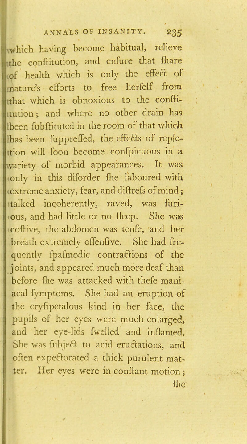 I ! ANNALS OF INSANITY. 235 i • I’.vhich having become habitual, relieve [the conftitution, and enfure that fhare ,of health 'vvhich is only the effeft of mature’s efforts to free herfelf from ithat which is obnoxious to the confti- ttution ^ and where no other drain has Ibeen fubflituted in the room of that which lhas been fuppreffed, the effefts of reple- ition will foon become confpicuous in a wariety of morbid appearances. It was (Only in this diforder fhe laboured with (extreme anxiety, fear, and diftrefs of mind; (talked incoherently, raved, was furi- lous, and had little or no fleep. She was icoftive, the abdomen was tenfe, 'and her breath extremely offenfive. She had fre- quently fpafmodic contraftions of the joints, and appeared much more deaf than before fhe was attacked with thefe mani- acal fymptoms. She had an eruption of the eryfipetalous kind in her face, the pupils of her eyes were much enlarged, and her eye-lids fwelled and inflamed. She was fubjeft to acid eruftations, and often expeftorated a thick purulent mat- ter, Her eyes were in conftant motion; fhe 4