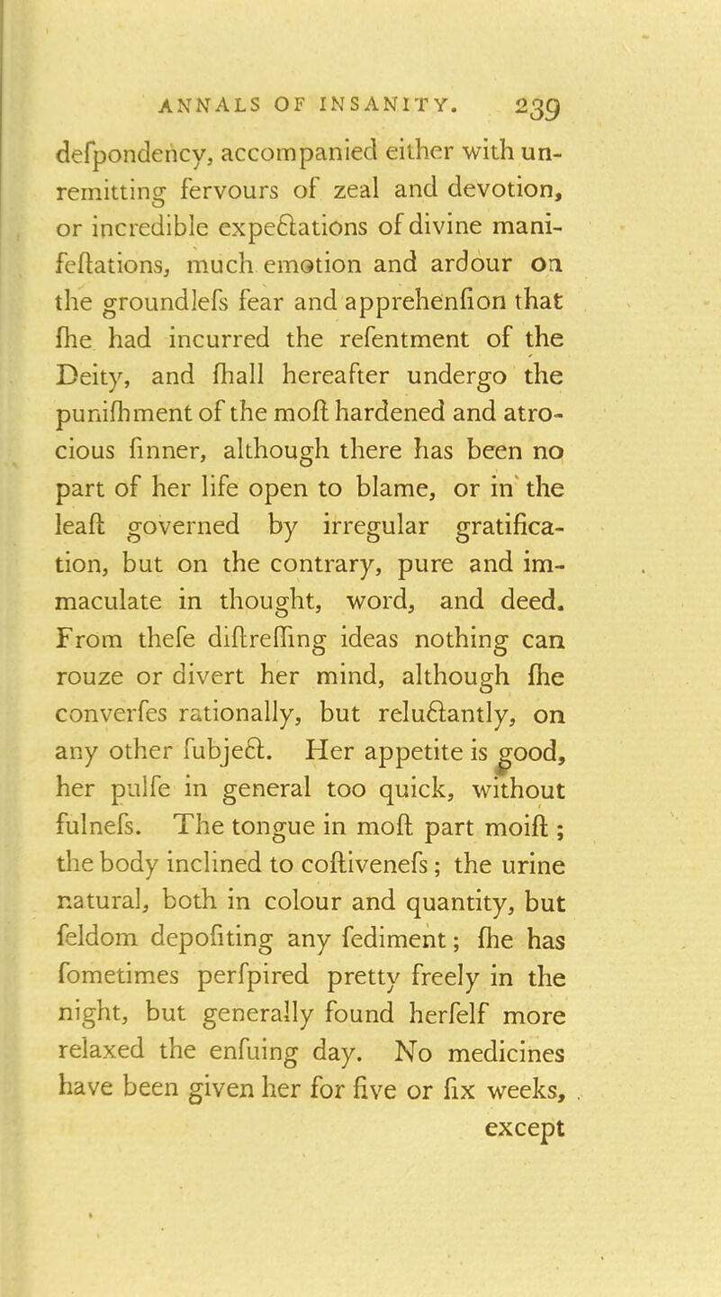 defpondericy, accompanied either with un- remitting fervours of zeal and devotion, or incredible expeftations of divine mani- fellations, much emotion and ardour on the groundlefs fear and apprehenfion that fhe had incurred the refentment of the Deity, and lhall hereafter undergo the punilhment of the moll hardened and atro- cious finner, although there has been no part of her life open to blame, or in' the leaft governed by irregular gratifica- tion, but on the contrary, pure and im- maculate in thought, word, and deed. From thefe diflrelTing ideas nothing can rouze or divert her mind, although fhe converfes rationally, but reludlantly, on any other fubjeft. Her appetite is ^ood, her pulfe in general too quick, without fulnefs. The tongue in mofi; part moifl;; the body inclined to coftivenefs; the urine natural, both in colour and quantity, but feldom depofiting any fediment; fhe has fometimes perfpired pretty freely in the night, but generally found herfelf more relaxed the enfuing day. No medicines have been given her for five or fix weeks, except