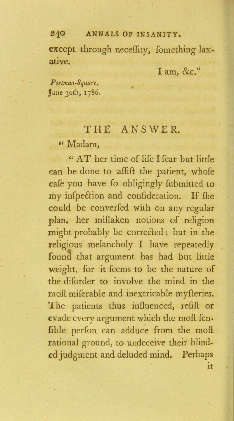 except through neceffity, fomething lax- ative. I am, &c.” Portman-Square^ June 30th, 1786. THE ANSWER. ** Madam, “ AT her time of life I fear but little can be done to affift the patient, whofe cafe you have fo obligingly fubmitted to my infpe6Hon and confideration. If fhe could be converfed with on any regular plan, her miflaken notions of religion might probably be correfted; but in the religious' melancholy I have repeatedly foun3 that argument has had but little weight, for it fcems to be the nature of the diforder to involve the mind in the moft miferable and inextricable myfteries. The patients thus influenced, refill or evade every argument which the moll fen- fible perfon can adduce from the moll rational ground, to undeceive their blind- ed judgment and deluded mind. Perhaps it