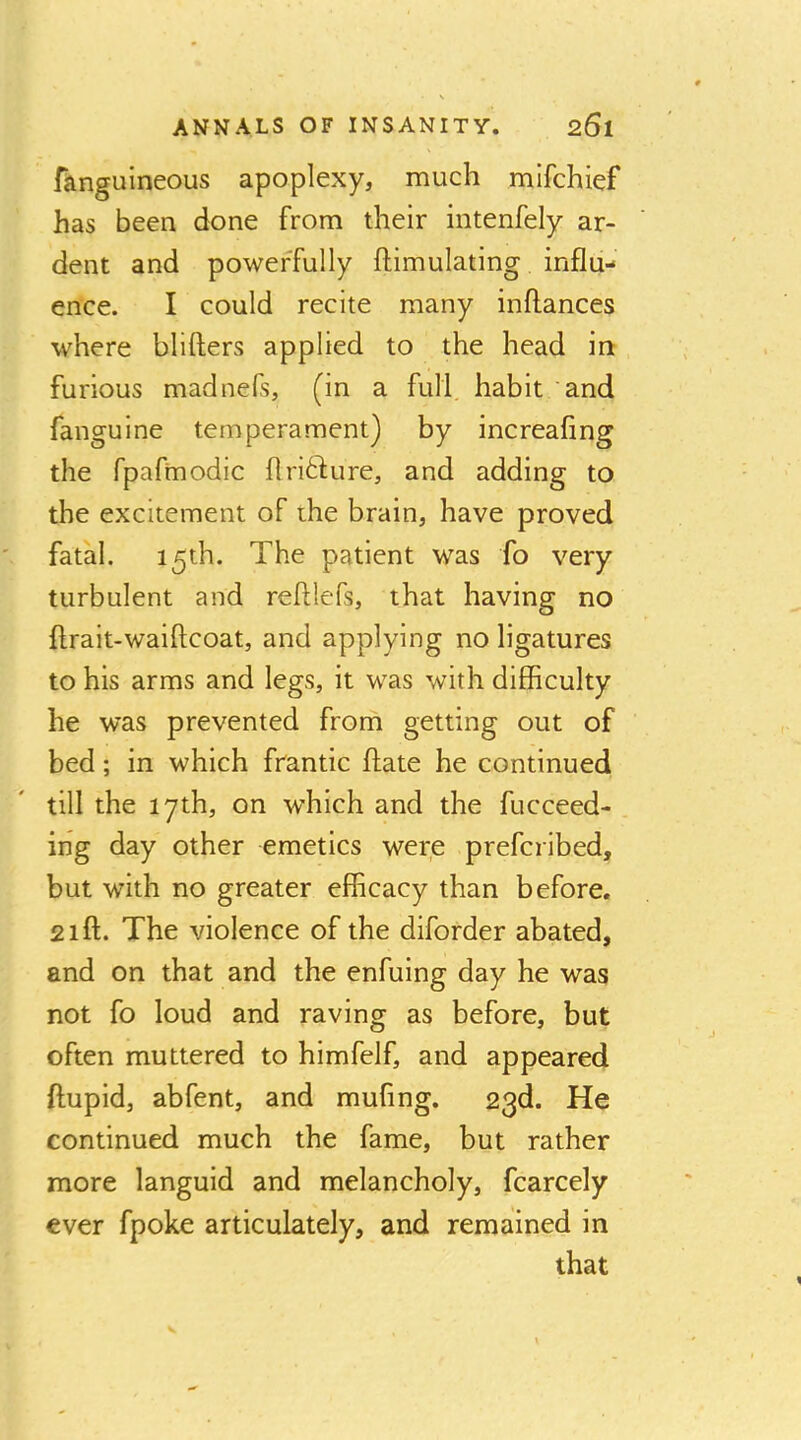 fanguineous apoplexy, much mifchief has been done from their intenfely ar- dent and powerfully ftimulating influ- ence. I could recite many inftances where blifters applied to the head in furious madnefs, (in a full, habit and fanguine temperament) by increafing the fpafmodic flri61;ure, and adding to the excitement of the brain, have proved fatal. 15th. The patient was fo very turbulent and refUefs, that having no ftrait-waiftcoat, and applying no ligatures to his arms and legs, it was with difficulty he was prevented from getting out of bed; in which frantic ftate he continued till the 17th, on which and the fucceed- ing day other emetics were prefcribed, but with no greater efficacy than before, 21ft. The violence of the diforder abated, and on that and the enfuing day he was not fo loud and raving as before, but often muttered to himfelf, and appeared ftupid, abfent, and mufing. 23d. He continued much the fame, but rather more languid and melancholy, fcarcely ever fpoke articulately, and remained in that