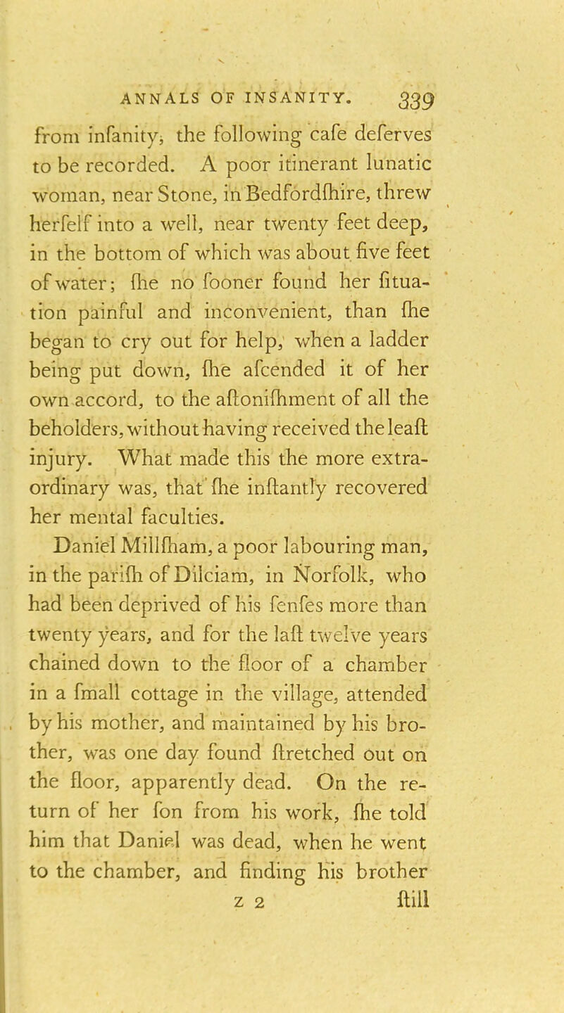 from infanityi the following cafe deferves to be recorded. A poor itinerant lunatic woman, near Stone, in Bedfordfhire, threw herfelf into a well, near twenty feet deep, in the bottom of which was about five feet of water; flie no fooner found her fitua- tion painful and inconvenient, than fhe began to cry out for help, when a ladder being put down, flie afcended it of her own accord, to the aftonifhment of all the beholders, without having received theleaft injury. What made this the more extra- ordinary was, that’fhe inftantly recovered her mental faculties. Daniel Millfliam, a poor labouring man, in the parifh of Dilciam, in Norfolk, who had been deprived of his fenfes more than twenty years, and for the laft twelve years chained down to the floor of a chamber in a fmall cottage in the village, attended by his mother, and maintained by his bro- ther, was one day found ftretched out on the floor, apparently dead. On the re- turn of her fon from his work, fhe told him that Daniel was dead, when he went to the chamber, and finding His brother z 2 ftill