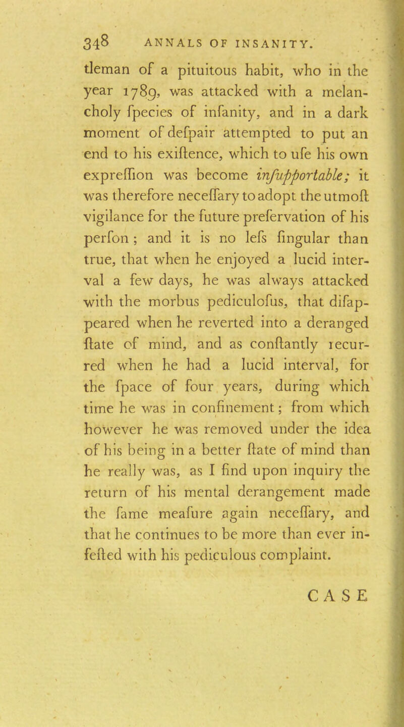 tleman of a pituitous habit, who in the year 1789, was attacked with a melan- choly fpecies of infanity, and in a dark ' moment of defpair attempted to put an end to his exiftence, which to ufe his own expreffion was become infupportable; it was therefore neceffary to adopt theutmoft vigilance for the future prefervation of his perfon ; and it is no lefs fingular than true, that when he enjoyed a lucid inter- val a few days, he was always attacked with the morbus pediculofus, that difap- peared when he reverted into a deranged flate of mind, and as conftantly recur- red when he had a lucid interval, for the fpace of four years, during which' time he was in confinement; from which however he was removed under the idea of his being in a better ftate of mind than he really was, as I find upon inquiry the return of his mental derangement made the fame meafure again neceffary, and that he continues to be more than ever in- fefted with his pediculous complaint.