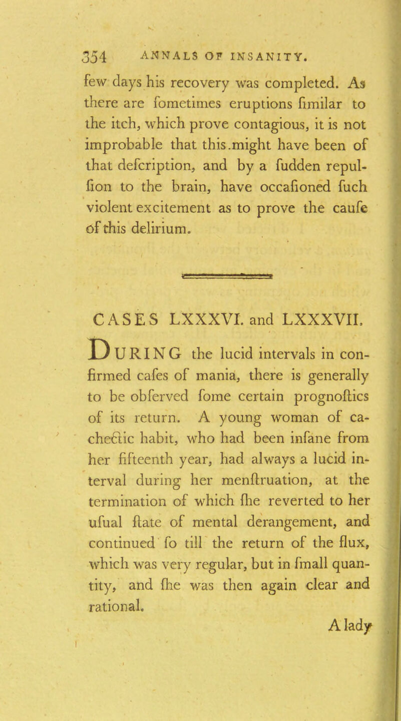 few days his recovery was completed. As there are fometimes eruptions fimilar to the itch, which prove contagious, it is not improbable that this.might have been of that defcription, and by a fudden repul- fion to the brain, have occafioned fuch » violent excitement as to prove the caufe of this delirium. I CASES LXXXVI. and LXXXVir. D U RIN G the lucid intervals in con- firmed cafes of mania, there is generally to be obferved fome certain prognoflics of its return. A young woman of ca- chetic habit, who had been infane from her fifteenth year, had always a lucid in- terval during her menftruation, at the termination of which flie reverted to her ufual flate of mental derangement, and continued' fo till the return of the flux, which was very regular, but in fmall quan- tity, and fhe was then again clear and rational. A lady
