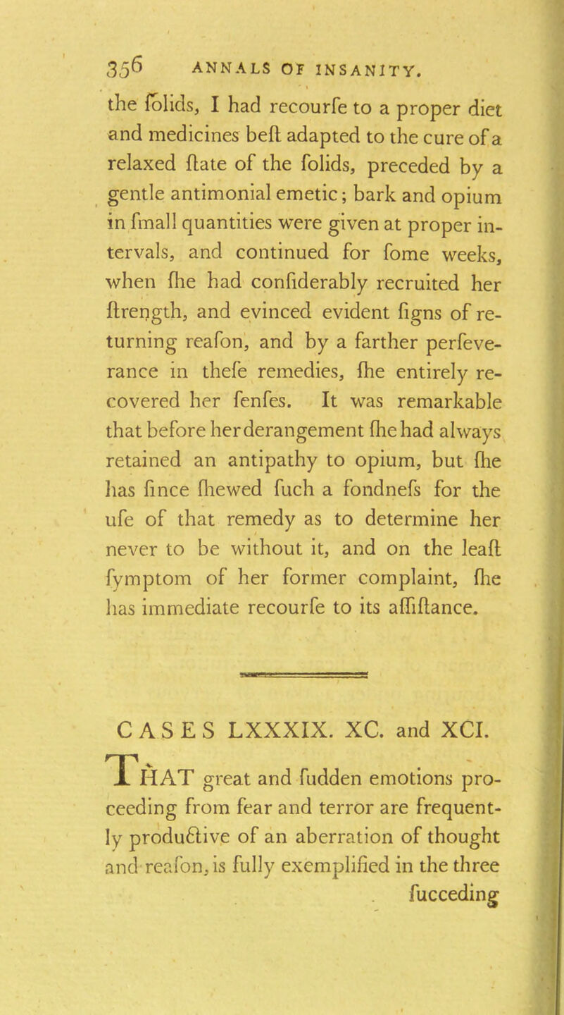 ' t the folids, I had recourfe to a proper diet and medicines heft adapted to the cure of a relaxed hate of the folids, preceded by a gentle antimonial emetic; bark and opium in fmall quantities were given at proper in- tervals, and continued for fome weeks, when fhe had confiderably recruited her ftrength, and evinced evident figns of re- turning reafon, and by a farther perfeve- rance in thefe remedies, fhe entirely re- covered her fenfes. It was remarkable that before her derangement (lie had always retained an antipathy to opium, but (he has fince fhe wed fuch a fondnefs for the ufe of that remedy as to determine her never to be without it, and on the leafl fymptom of her former complaint, fhe has immediate recourfe to its affiflance. CASES LXXXIX. XC. and XCI. That great and fudden emotions pro- ceeding from fear and terror are frequent- ly produdlive of an aberration of thought and reafon, is fully exemplified in the three fucceding