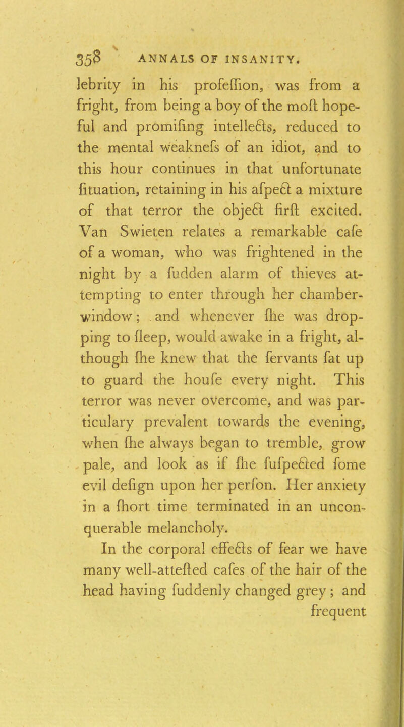 lebrity in his profeflion, was from a fright, from being a boy of the moft hope- ful and promifing intellefts, reduced to the mental weaknefs of an idiot, and to this hour continues in that unfortunate fituation, retaining in his afpeft a mixture of that terror the obje6l firft excited. Van Swieten relates a remarkable cafe of a woman, who was frightened in the night by a fudden alarm of thieves at- tempting to enter through her chamber- window ; . and whenever fhe was drop- ping to fleep, would awake in a fright, al- though Ihe knew that the fervants fat up to guard the houfe every night. This terror was never overcome, and was par- ticulary prevalent towards the evening, when (he always began to tremble, grow , pale, and look as if flie fufpefted fome evil defign upon her perfon. Her anxiety in a fhort time terminated in an uncon- querable melancholy. In the corporal elfe6ls of fear we have many well-attefted cafes of the hair of the head having fuddenly changed grey ; and frequent