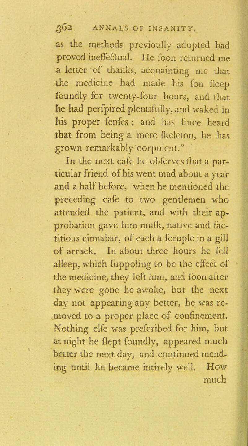 t as the methods prcvioufly adopted had proved inefFeftual. He foon returned me a letter of thanks, acquainting me that the medicine had made his fon fleep foundly for twenty-four hours, and that he had perfpired plentifully, and waked in his proper fenfes ; and has fince heard that from being a mere flceleton, he has grown remarkably corpulent.” In the next caje he obferves that a par- ticular friend of his went mad about a year and a half before, when he mentioned the preceding cafe to two gentlemen who attended the patient, and with their ap- probation gave him mu Ik, native and fac- titious cinnabar, of each a fcruple in a gill of arrack. In about three hours he fell afleep, which fuppofing to be the effeH of ' the medicine, they left him, and foon after they were gone he awoke, but the next day not appearing any better, he, was re- moved to a proper place of confinement. Nothing elfe was prefcribed for him, but at night he flept foundly, appeared much better the next day, and continued mend- ing until he became intirely well. How much