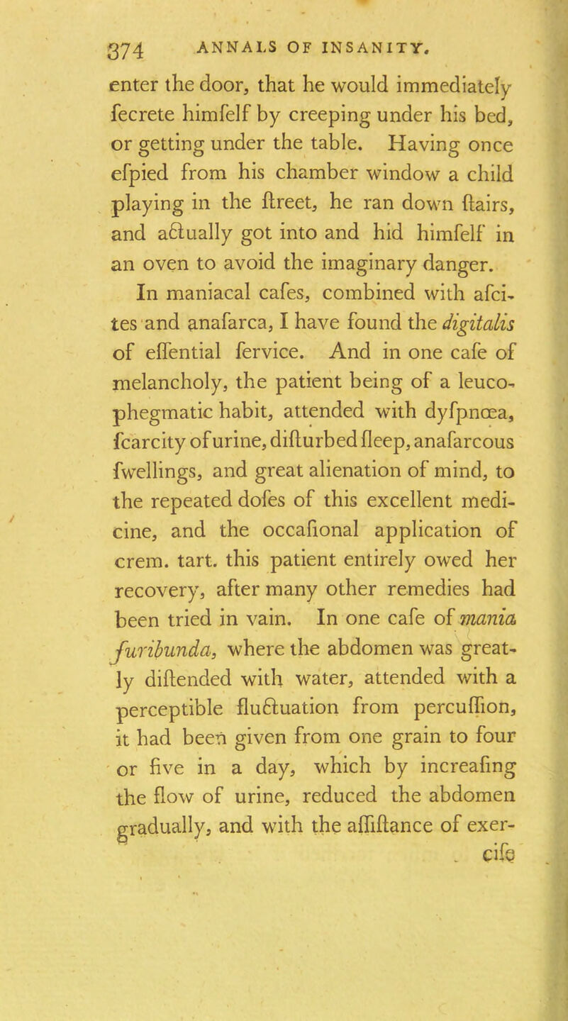 enter the door, that he would immediately fecrete himfelf by creeping under his bed, or getting under the table. Having once efpied from his chamber window a child playing in the ftreet, he ran down hairs, and aHually got into and hid himfelf in an oven to avoid the imaginary danger. In maniacal cafes, combined with afci- tes and anafarca, I have found the digitalis of effential fervice. And in one cafe of melancholy, the patient being of a leuco- phegmatic habit, attended with dyfpnoea, fcarcity of urine, difturbed fleep, anafarcous fwellings, and great alienation of mind, to the repeated dofes of this excellent medi- cine, and the occalional applieation of crem. tart, this patient entirely owed her recovery, after many other remedies had been tried in vain. In one cafe of mania furibunda, where the abdomen was great- ly diftended with water, attended with a perceptible fluftuation from percuflion, it had been given from one grain to four ' or five in a day, which by increafing the flow of urine, reduced the abdomen gradually, and with the affiftance of exer- - cife