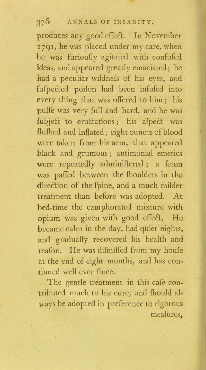 produces any good efFeft. In November 1791, be was placed under my care, when he was furioufly agitated with confufed ideas, and appeared greatly emaciated; he had a peculiar wildnefs of his eyes, and fufpefted poifon had been infufed into every thing that was offered to him ; his pulfe was very full and hard, and he was fubjeft to eru6lations; his afpeft was flufhed and inflated; eight ounces of blood were taken from his arm, that appeared black and grumous; antimonial emetics were repeatedly adminiftered ; a feton was paffed between the fhoulders in the dire61;ion of the fpine, and a much milder treatment than before was adopted. At bed-time the camphorated mixture with opium was given with good effe6l. He became calm in the day, had quiet nights, and gradually recovered his health and reafon. He was difmiffed from my houfe at the end of eight months, and has con- tinued well ever fince. The gentle treatment in this cafe con- tributed much to his cure, and fhould al- ways be adopted in preference to rigorous meafures.