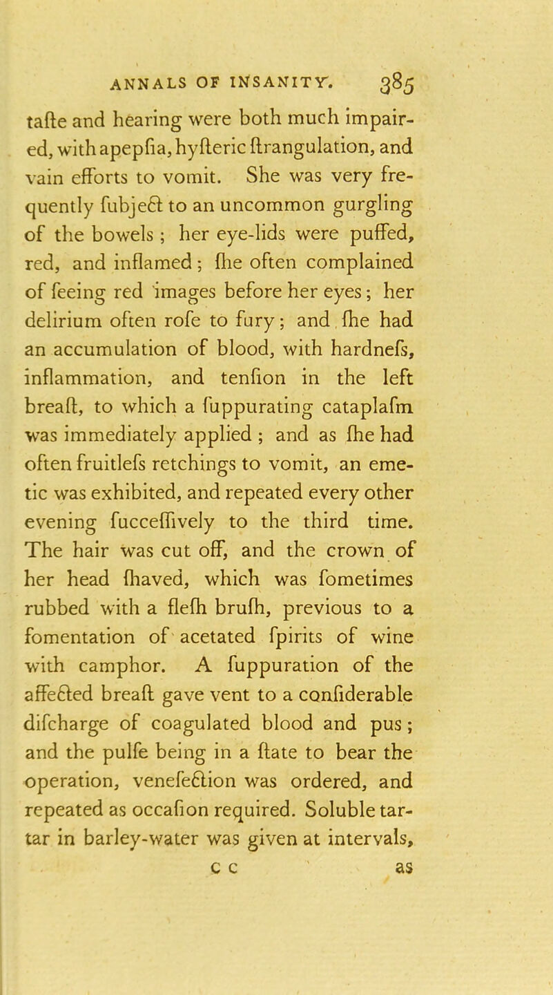 tafte and hearing were both much impair- ed, with apepfia, hyfteric ftrangulation, and vain efforts to vomit. She was very fre- quently fubjeft to an uncommon gurgling of the bowels; her eye-lids were puffed, red, and inflamed; flie often complained of feeing red images before her eyes; her delirium often rofe to fury; and fhe had an accumulation of blood, with hardnefs, inflammation, and tenfion in the left breaft, to which a fuppurating cataplafm was immediately applied ; and as fhe had often fruitlefs retchings to vomit, an eme- tic was exhibited, and repeated every other evening fucceflively to the third time. The hair was cut off, and the crown of her head fhaved, which was fometimes rubbed with a flefh brufh, previous to a fomentation of acetated fpirits of wine with camphor. A fuppuration of the affefted breafl gave vent to a confiderable difcharge of coagulated blood and pus; and the pulfe being in a ftate to bear the operation, venefe6lion was ordered, and repeated as occafion required. Soluble tar- tar in barley-water was given at intervals, c c ' as