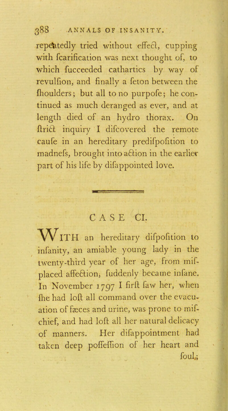 repdfetedly tried without effecl, cupping with fcarification was next thought of, to which fucceeded cathartics by way of revulfion, and finally a feton between the ftioulders; but all to no purpofe; he con- tinued as much deranged as ever, and at length died of an hydro thorax. On ftri6l inquiry I dlfcovered the remote caufe in an hereditary predifpofition to madnefs, brought into aftion in the earlier part of his life by difappointed love. CASE Cl, With an hereditary difpofition to infanity, an amiable young lady in the twenty-third year of her age, from mif- placed affeftioni fuddenly became infane. In November 1797 I firft faw her, when fhe had loft all command over the evacu- ation of fasces and urine, was prone to mif- chief, and had loft all her natural delicacy of manners. Her difappointment had taken deep pofieftion of her heart and foul,;