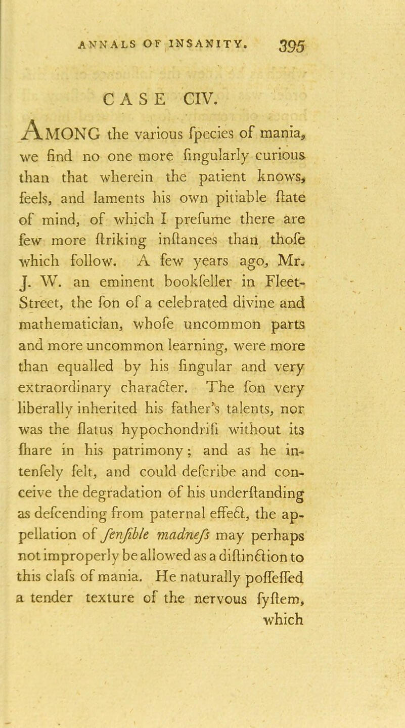 CASE CIV. Among the various fpecies of mania, we find no one more fingularly curious than that wherein the patient knows# feels, and laments his own pitiable hate of mind, of which I prefume there are few more ftriking inftances than thofe which follow. A few years ago, Mr. J. W. an eminent bookfeller in Fleet- Street, the fon of a celebrated divine and mathematician, whofe uncommon parts and more uncommon learning, were more than equalled by his fingular and very extraordinary charafter. The fon very liberally inherited his father^'s talents, nor was the flatus hypochondrifi without its {hare in his patrimony; and as he in- tenfely felt, and could defcribe and con- ceive the degradation of his underftanding as defcending from paternal effeft, the ap- pellation of fenjibk madnefs may perhaps not improperly be allowed as a diftinFtion to this clafs of mania. He naturally poffefled a tender texture of the nervous fyftem, which