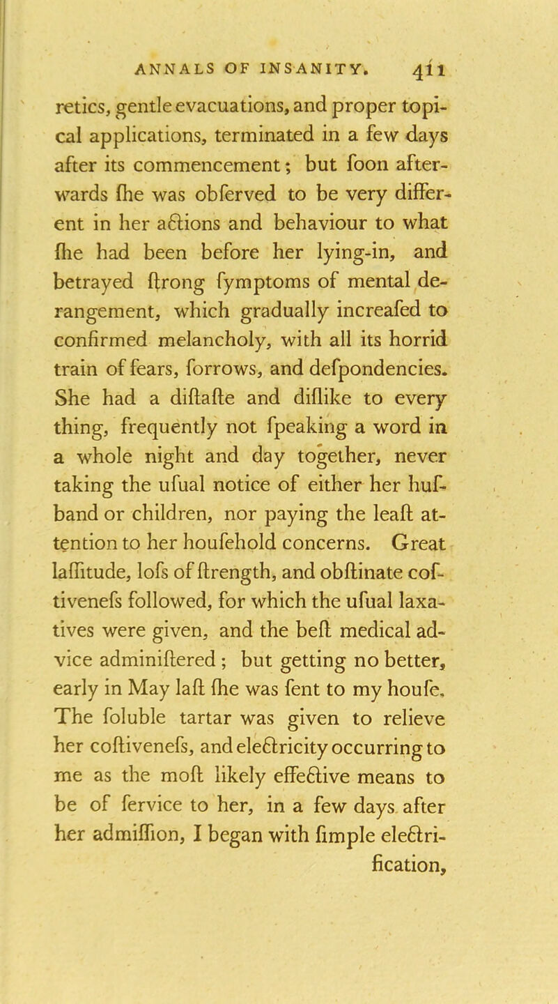 reties, gentle evacuations, and proper topi- cal applications, terminated in a few days after its commencement; but foon after- wards file was obferved to be very differ- ent in her aftions and behaviour to what file had been before her lying-in, and betrayed firong fymptoms of mental de- rangement, which gradually increafed to confirmed melancholy, with all its horrid train of fears, forrows, and defpondencies. She had a diflafle and diflike to every thing, frequently not fpeaking a word in a whole night and day together, never taking the ufual notice of either her huf- band or children, nor paying the leaft at- tention to her houfehold concerns. Great lafiitude, lofs of ftrength, and obflinate cof- tivenefs followed, for which the ufual laxa- tives were given, and the befi; medical ad- vice adminiftered; but getting no better, early in May laft fhe was fent to my houfe. The foluble tartar was given to relieve her coftivenefs, and eleftricity occurring to me as the moft likely effeftive means to be of fervice to her, in a few days after her admiffion, I began with fimple eleftri- fication.