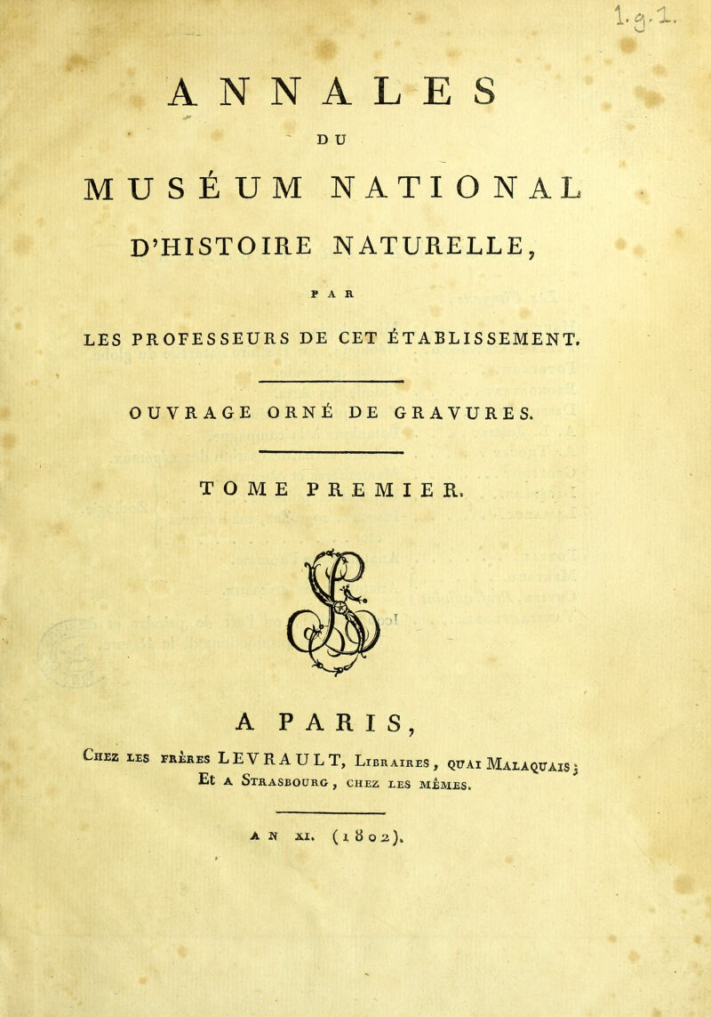 ANNALES ■JV D U MUSÉUM NATIONAL D’HISTOIRE NATURELLE, PAR LES PROFESSEURS DE CET É T A B LIS SEMEN T. OUVRAGE ORNÉ DE GRAVURES. TOME PREMIER. Chez les frères LEVRAULT, Libraires, quai MALAQUAIS3 Et a Strasbourg , chez les mêmes. an ai. (1802).