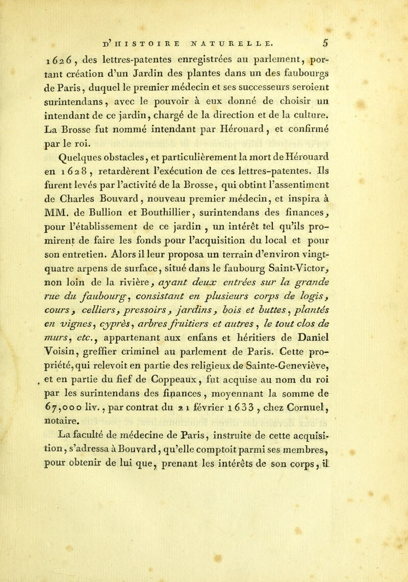 i 62.6 y des lettres-patentes enregistrées au parlement, por- tant création d’un Jardin des plantes dans un des faubourgs de Paris, duquel le premier médecin et ses successeurs seroient surintendans, avec le pouvoir à eux donné de choisir un intendant de ce jardin, chargé de la direction et de la culture. La Brosse fut nommé intendant par Hérouard , et confirmé par le roi. Quelques obstacles, et particulièrement la mort de Hérouard en 1628, retardèrent l’exécution de ces lettres-patentes. Ils furent levés par l’activité de la Brosse, qui obtint l’assentiment de Charles Bouvard, nouveau premier médecin, et inspira à MM. de Bullion et Bouthillier, surintendans des finances^ pour l’établissement de ce jardin , un intérêt tel qu’ils pro- mirent de faire les fonds pour l’acquisition du local et pour son entretien. Alors il leur proposa un terrain d’environ vingt- quatre arpens de surface, situé dans le faubourg Saint-Victor^ non loin de la rivière, ayant deux entrées sur la grande rue du faubourg, consistant en plusieurs corps de logis, cours, celliers, pressoirs, jardins, bois et buttes, plantés en vignes, cyprès, arbres fruitiers et autres , le tout clos de murs, etc., appartenant aux enfans et héritiers de Daniel Voisin, greffier criminel au parlement de Paris. Cette pro- priété, qui relevoit en partie des religieux de Sainte-Geneviève, et en partie du fief de Coppeaux, fut acquise au nom du roi par les surintendans des finances , moyennant la somme de 67,000 liv., par contrat du 2 1 février 1 633 , chez Cornuel, notaire. La faculté de médecine de Paris, instruite de cette acquisi- tion , s’adressa à Bouvard, qu’elle comptoit parmi ses membres, pour obtenir de lui que, prenant les intérêts de son corps, il