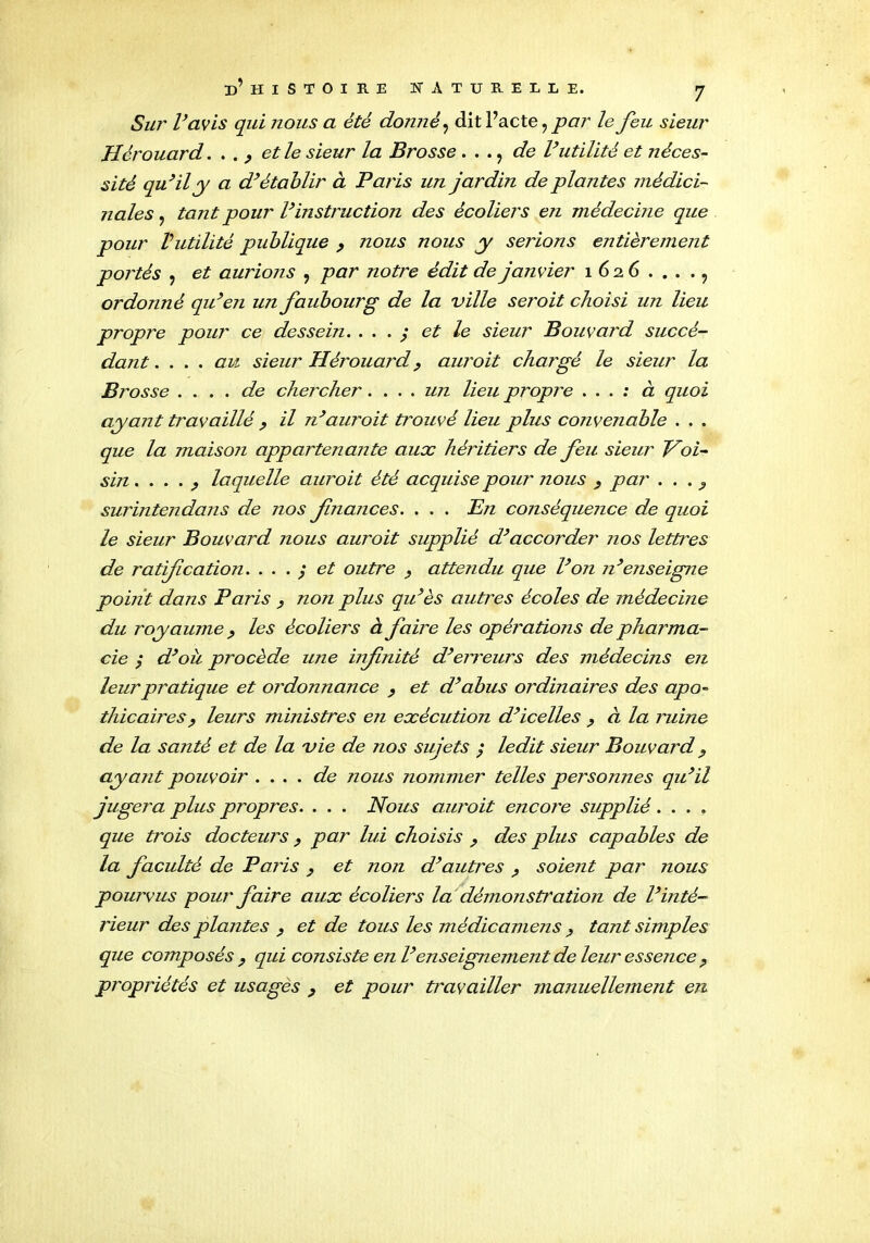 Sur l’avis qui nous a été donné, dit Pacte ? par le feu sieur Hèrouard. . . ^ et le sieur la Brosse . . . ? de l’utilité et néces- sité qu’il y a d’établir à Paris un jardin de plantes médici- nales ? tant pour l’instruction des écoliers en médecine que pour Vutilité publique y nous nous y serions entièrement portés : et aurions , par notre édit de janvier 1626...., ordonné qu’en un faubourg de la ville seroit choisi un lieu propre pour ce dessein. . . . ; et le sieur Bouvard succé- dant . ... au sieur Hèrouardy auroit chargé le sieur la Brosse . ... de chercher. ... un lieu propre ... ; à quoi ayant travaillé , il n’auroit trouvé lieu plus convenable . . . que la maison appartenante aux héritiers de feu sieur Voi- sin ...._, laquelle auroit été acquise pour nous , par . . . ? surintendans de nos fnances. . . . En conséquence de quoi le sieur Bouvard nous auroit supplié d’accorder nos lettres de ratification. ... ; et outre y attendu que l’on n’enseigne pouit dans Paris y non plus qu’es autres écoles de médecine du royaume, les écoliers à faire les opérations de pharma- cie / d’où procède une infnité d’erreurs des médecins en leur pratique et ordonnance , et d’abus ordinales des apo- thicairesj, leurs ministres en exécution d’icelles y à la ruine de la santé et de la vie de nos sujets ; ledit sieur Bouvard, ayant pouvoir . ... de nous nommer telles personnes qu’il jugera plus propres. . . . Nous auroit encore supplié .... que trois docteurs y par lui choisis y des plus capables de la faculté de Paris } et non d’autres ? soient par nous pourvus pour faire aux écoliers la démonstration de l’inté- rieur des plantes , et de tous les médicamens y tant simples que composés y qui consiste en l’enseignement de leur essence y propriétés et usages y et pour travailler manuellement en