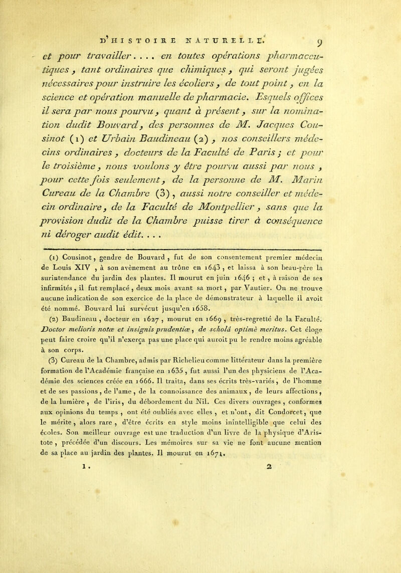 - et pour travailler.... en toutes opérations pharmaceu- tiques , tant ordinaires que chimiques, qui seront jugées nécessaires pour instruire les écoliers y de tout point 9 en la science et opération manuelle de pharmacie. Esquels ojjîces il sera par jious pourvu , quant à présent y sur la nomina- tion dudit Bouvard ? des personnes de M. Jacques Cou- sinot (1) et Urbain Baudineau (2) y nos conseillers méde- cins ordinaires , docteurs de la Faculté de Paris ; et pour le troisième 9 nous voulons y être pourvu aussi par nous pour cette fois seulement ? de la personne de M. Marin Cureau de la Chambre (3) , aussi notre conseiller et méde- cin ordinaire 9 de la Faculté de Montpellier y sans que la provision dudit de la Chambre puisse tirer à conséquence ni déroger audit édit. . . . (1) Cousinot, gendre de Bouvard, fut de son consentement premier médecin de Louis XIV , à son avènement au trône en i643 , et laissa à son beau-père la surintendance du jardin des plantes. Il mourut en juin 1646 ; et , à raison de ses infirmités , il fut remplacé , deux mois avant sa mort, par Vautier. On ne trouve aucune indication de son exercice de la place de démonstrateur à laquelle il avoit été nommé. Bouvard lui survécut jusqu’en 1658. (2) Baudineau , docteur en 1627 , mourut en 1669 , très-regretté de la Faculté. JDoctor melioris notœ et insignisprudentiœ, de scholâ optimè meritus. Cet éloge peut faire croire qu’il n’exerça pas une place qui auroit pu le rendre moins agréable à son corps. (3) Cureau de la Chambre, admis par Richelieu comme littérateur dans la première formation de l’Académie française en 1635 , fut aussi l’un des physiciens de l’Aca- démie des sciences créée en 1666. Il traita, dans ses écrits très-variés, de l’homme et de ses passions , de l’ame , de la connoissance des animaux , de leurs affections, de la lumière , de l’iris, du débordement du Nil. Ces divers omvrages , conformes aux opinions du temps , ont été oubliés avec elles , et n’ont, dit Condorcet, que le mérite , alors rare , d’être écrits en style moins inintelligible que celui des écoles. Son meilleur ouvrage est une traduction d’un livre de la physique d’Aris- tote , précédée d’un discours. Les mémoires sur sa vie ne font aucune mention de sa place au jardin des plantes. Il mourut en 1674, I . 2