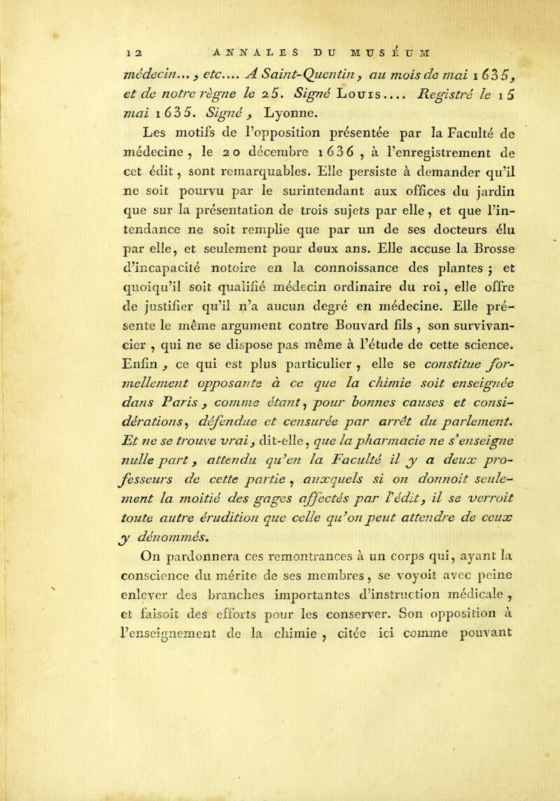 médecin... , etc.... A Saint-Quentin, au mois de mai 1 635^ et de notre règne le 2.5. Signé Louis.... Registre le i 5 mai î 635. Signé , Lyonne. Les motifs de l’opposition présentée par la Faculté de médecine , le 20 décembre 1 6 3 6 , à l’enregistrement de cet édit, sont remarquables. Elle persiste à demander qu’il ne soit pourvu par le surintendant aux offices du jardin que sur la présentation de trois sujets par elle , et que l’in- tendance ne soit remplie que par un de ses docteurs élu par elle, et seulement pour deux ans. Elle accuse la Brosse d’incapacité notoire en la connoissance des plantes 5 et quoiqu’il soit qualifié médecin ordinaire du roi. elle offre de justifier qu’il 11’a aucun degré en médecine. Elle pré- sente le même argument contre Bouvard fils , son survivan- cier , qui ne se dispose pas même à l’étude de cette science. Enfin ^ ce qui est plus particulier , elle se constitue for- mellement opposante à ce que la chimie soit enseignée dans Paris , comme étant, pour bonnes causes et consi- dérations , défendue et censurée par arrêt du parlement. Et ne se trouve vrai f dit-elle, que la pharmacie ne s’enseigne nulle part, attendu qu’en la Faculté il y a deux pro- fesseurs de cette partie , auxquels si on donnait seule- ment la moitié des gages affectés par Vécût, il se verrait toute autre éruditioti que celle qu’on peut attendre de ceux y dénommés. On pardonnera ces remontrances à un corps qui, ayant la conscience du mérite de ses membres, se voyoit avec peine enlever des brandies importantes d’instruction médicale , et faisoit des efforts pour les conserver. Son opposition à l’enseignement de la chimie , citée ici comme pouvant