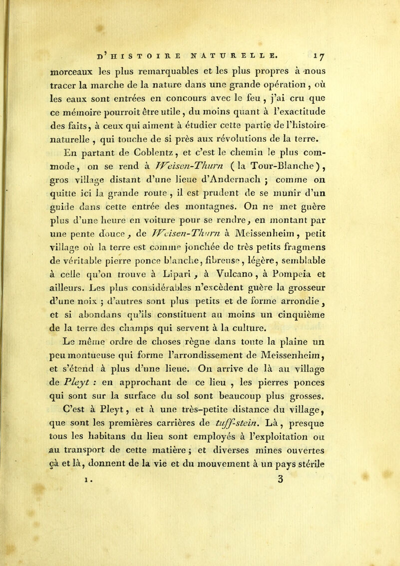 morceaux les plus remarquables et les plus propres à nous tracer la marché de la nature dans une grande opération , où les eaux sont entrées en concours avec le feu , j’ai cru que ce mémoire pourroit être utile, du moins quant à l’exactitude des faits, à ceux qui aiment à étudier cette partie de l’histoire- naturelle , qui touche de si près aux révolutions de la terre. En partant de Coblentz, et c’est le chemin le plus com- mode , on se rend à JVeisen-Thurn (la Tour-Blanche), gros village distant d’une lieue d’Andernach j comme on quitte ici la grande route , il est prudent de se munir d’un guide dans cette entrée des montagnes. On ne met guère plus d’une heure en voiture pour se rendre, en montant par une pente douce, de Wcisen-Thurn à Meissenlieim , petit village où la terre est comme jonchée de très petits fragmens de véritable pierre ponce blanche, fibreuse, légère, semblable à celle qu’on trouve à Lipari , à Vulcano, à Pompeia et ailleurs. Les plus considérables n’excèdent guère la grosseur d’une noix ; d’autres sont plus petits et de forme arrondie 3 et si abondons qu’ils constituent au moins un cinquième de la terre des champs qui servent à la culture. Le même ordre de choses règne dans tonte la plaine un peu montueuse qui forme l’arrondissement de Meissenlieim, et s’étend à plus d’une lieue. On arrive de là au village de Pleyt : en approchant de ce lieu , les pierres ponces qui sont sur la surface du sol sont beaucoup plus grosses. C’est à Pleyt, et à une très-petite distance du village, que sont les premières carrières de tuff-stein. Là, presque tous les habitans du lieu sont employés à l’exploitation ou au transport de cette matière ; et diverses mines ouvertes çà et là, donnent de la vie et du mouvement à un pays stérile i. 3