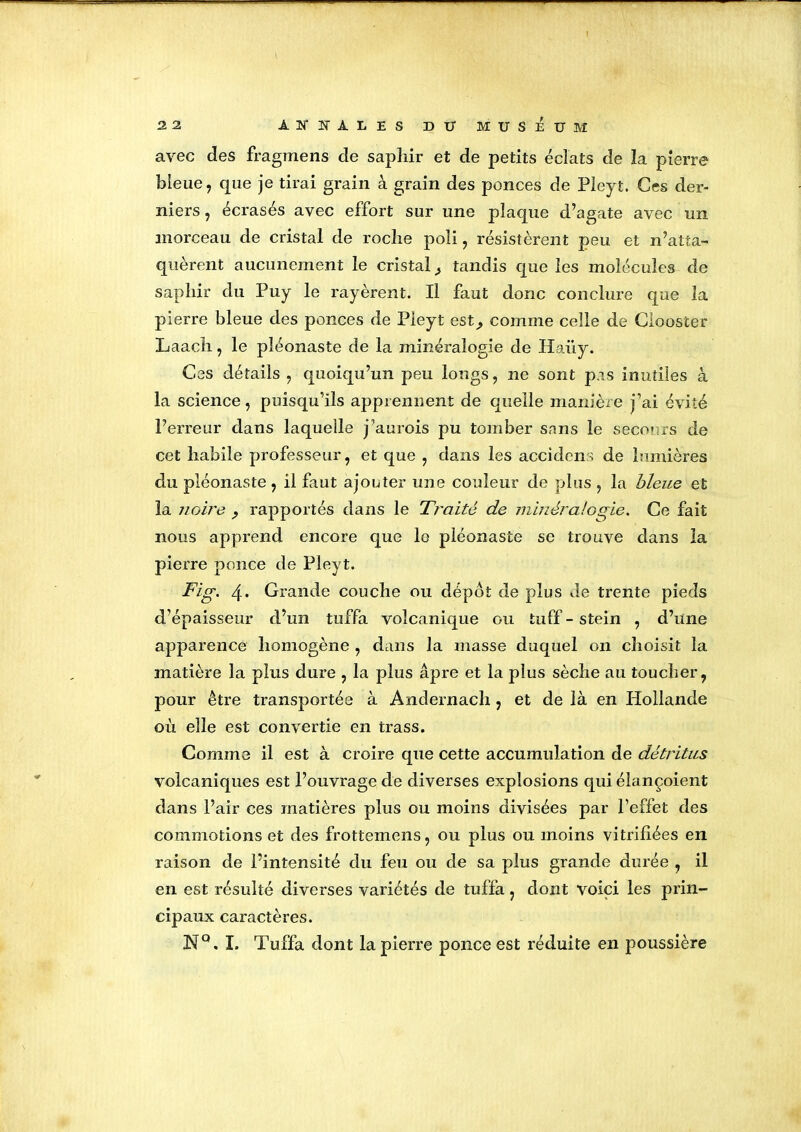 avec des fragmens de saphir et de petits éclats de la pierre bleue, que je tirai grain à grain des ponces de Pleyt. Ces der- niers, écrasés avec effort sur une plaque d’agate avec un morceau de cristal de roche poli, résistèrent peu et n’atta- quèrent aucunement le cristal ^ tandis que les molécules de saphir du Puy le rayèrent. Il faut donc conclure que la pierre bleue des ponces de Pleyt est,, comme celle de Ciooster Laach, le pîéonaste de la minéralogie de Haüy. Ces détails , quoiqu’un peu longs, ne sont pas inutiles à la science, puisqu’ils apprennent de quelle manière j’ai évité l’erreur dans laquelle j’aurois pu tomber sans le secours de cet habile professeur, et que , dans les accidens de lumières du pîéonaste , il faut ajouter une couleur de plus , la bleue et la noire ? rapportés dans le Traité de minéralogie. Ce fait nous apprend encore que le pîéonaste se trouve dans la pierre ponce de Pleyt. Fig. 4. Grande couche ou dépôt de plus de trente pieds d’épaisseur d’un tuffa volcanique ou tuff - stein , d’une apparence homogène , dans la masse duquel on choisit la matière la plus dure , la plus âpre et la plus sèche au toucher, pour être transportée à Andernach, et de là en Hollande où elle est convertie en trass. Comme il est à croire que cette accumulation de détritus volcaniques est l’ouvrage de diverses explosions qui élançoient dans Pair ces matières plus ou moins divisées par l’effet des commotions et des frottemens, ou plus ou moins vitrifiées en raison de l’intensité du feu ou de sa plus grande durée , il en est résulté diverses variétés de tuffa, dont voici les prin- cipaux caractères. JSfQ. I. Tuffa dont la pierre ponce est réduite en poussière