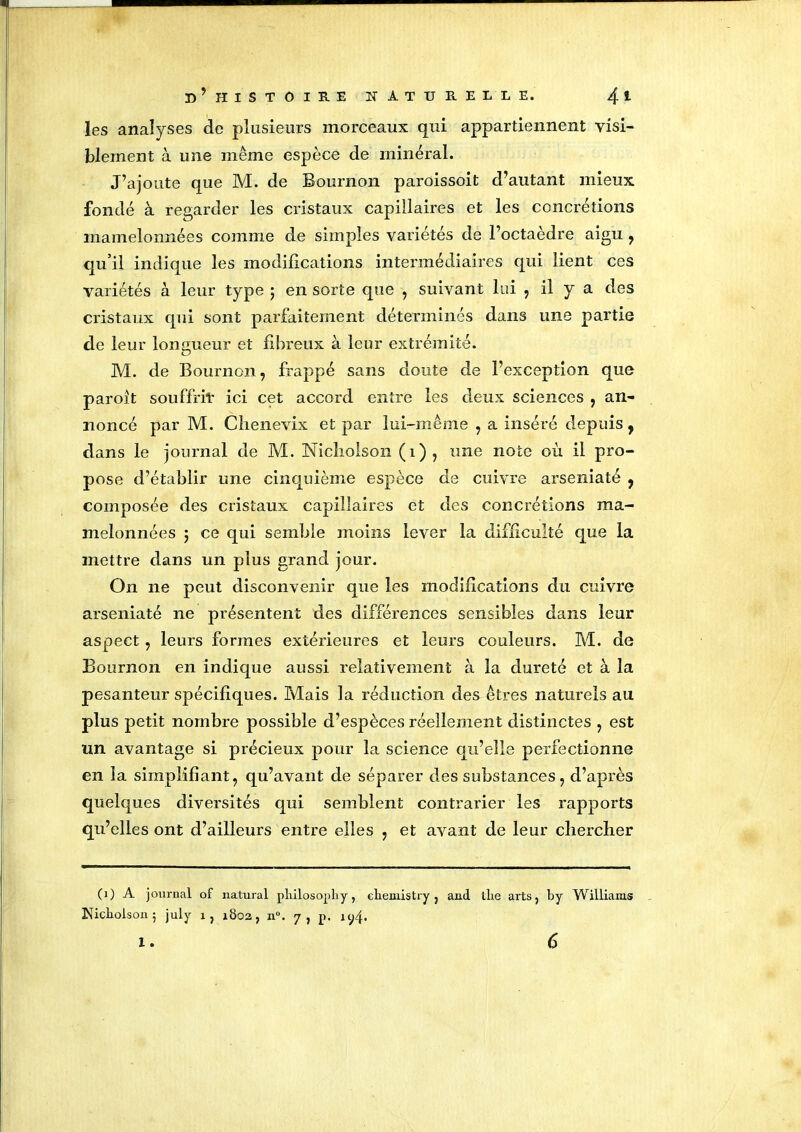 les analyses de plusieurs morceaux qui appartiennent visi- blement à une même espèce de minéral. J’ajoute que M. de Bournon paroissoit d’autant mieux fondé à regarder les cristaux capillaires et les concrétions mamelonnées comme de simples variétés de l’octaèdre aigu , qu’il indique les modifications intermédiaires qui lient ces variétés à leur type ; en sorte que , suivant lui , il y a des cristaux qui sont parfaitement déterminés dans une partie de leur longueur et fibreux à leur extrémité. M. de Bournon, frappé sans doute de l’exception que paroit souffrit ici cet accord entre les deux sciences , an- noncé par M. Chenevix et par lui-même , a inséré depuis, dans le journal de M. Nicholson (i), une note où il pro- pose d’établir une cinquième espèce de cuivre arseniaté , composée des cristaux capillaires et des concrétions ma- melonnées 5 ce qui semble moins lever la difficulté que la mettre dans un plus grand jour. On ne peut disconvenir que les modifications du cuivre arseniaté ne présentent des différences sensibles dans leur aspect, leurs formes extérieures et leurs couleurs. M. de Bournon en indique aussi relativement à la dureté et à la pesanteur spécifiques. Mais la réduction des êtres naturels au plus petit nombre possible d’espèces réellement distinctes , est un avantage si précieux pour la science qu’elle perfectionne en la simplifiant, qu’avant, de séparer des substances, d’après quelques diversités qui semblent contrarier les rapports qu’elles ont d’ailleurs entre elles , et avant de leur chercher (i) A journal of natural philosophy, eliemistty } and tire arts? by Williams Nicholson 5 july x, xÔ02, n°. 7, p. iy4» 1 . 6