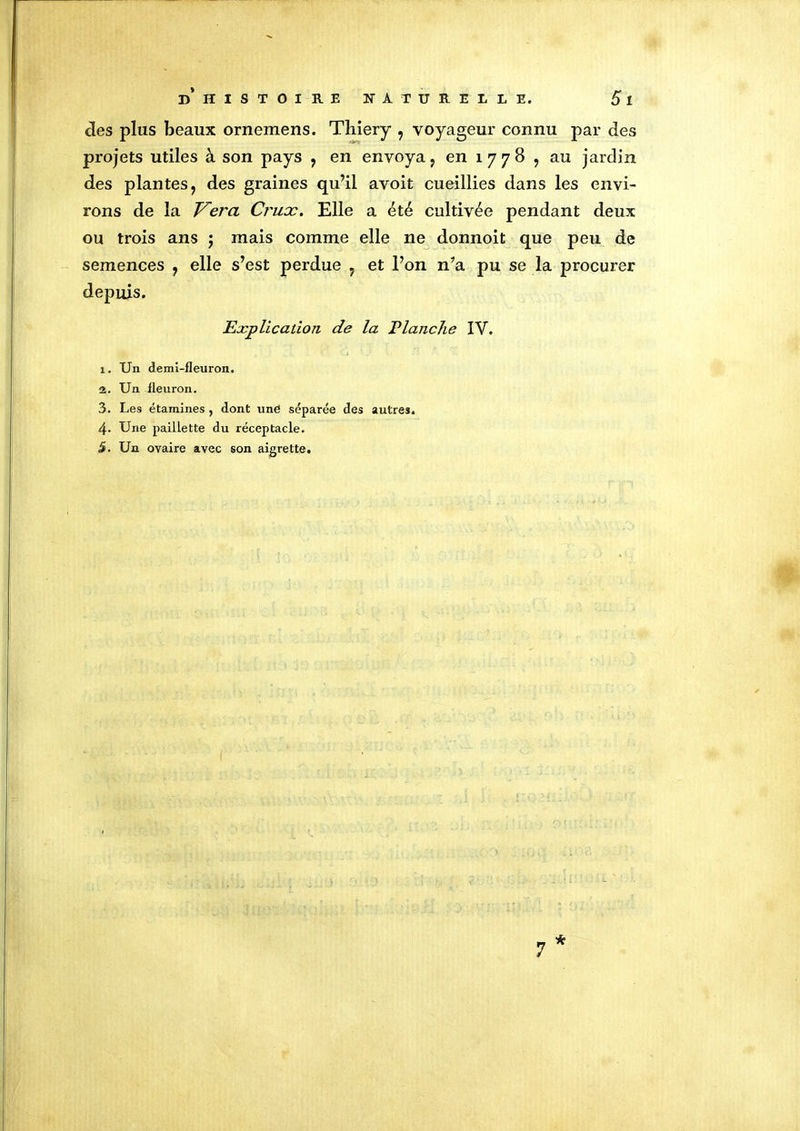 clés plus beaux ornemens. Tliiery , voyageur connu par des projets utiles à son pays , en envoya, en 1 7 7 8 , au jardin des plantes, des graines qu’il avoit cueillies dans les envi- rons de la Vero Crux. Elle a été cultivée pendant deux ou trois ans ; mais comme elle ne donnoit que peu de semences , elle s’est perdue , et l’on n’a pu se la procurer depuis. Explication de la Planche IV. 1. Un demi-fleuron. 2. Un fleuron. 3. Les étamines , dont une séparée des autres. 4. Une paillette du réceptacle. 5. Un ovaire avec son aigrette. * 7