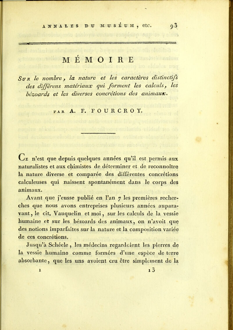 MÉMOIRE Sur le nombre, la nature et les caractères distinctifs des diffêrens matériaux qui forment les calculs, les bézoards et les diverses concrétions des animaux. par A. F. F O U R C R O Y. Ce n’est que depuis quelques années qu’il est permis aux naturalistes et aux chimistes de déterminer et de reconnoître la nature diverse et comparée des différentes concrétions calculeuses qui naissent spontanément dans le corps des animaux. Avant que j’eusse publié en l’an 7 les premières recher- ches que nous avons entreprises plusieurs années aupara- vant, le cit. Vauquelin et moi, sur les calculs de la vessie humaine et sur les bézoards des animaux, on n’avoit quç des notions imparfaites sur la nature et la composition variée de ces concrétions. Jusqu’à Schéele , les médecins regardcient les pierres de la vessie humaine comme formées d’une espèce de terre absorbante, que les uns ayoient cru être simplement de la 1 3 x