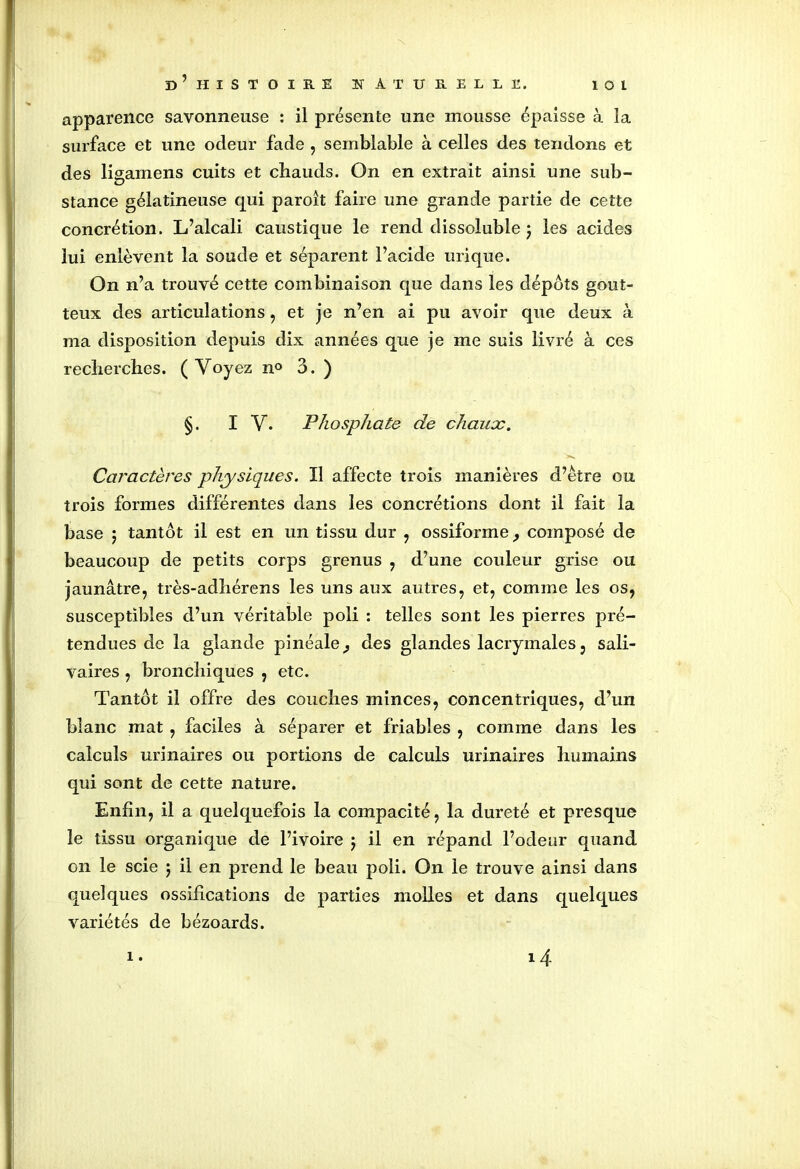 apparence savonneuse : il présente une mousse épaisse à la surface et une odeur fade , semblable à celles des tendons et des ligamens cuits et chauds. On en extrait ainsi une sub- stance gélatineuse qui paroît faire une grande partie de cette concrétion. L’alcali caustique le rend dissoluble j les acides lui enlèvent la soude et séparent l’acide urique. On n’a trouvé cette combinaison que dans les dépôts gout- teux des articulations, et je n’en ai pu avoir que deux à ma disposition depuis dix années que je me suis livré à ces recherches. (Voyez n° 3. ) §. IV. Phosphate de chaux. Caractères physiques. Il affecte trois manières d’être ou trois formes différentes dans les concrétions dont il fait la base 5 tantôt il est en un tissu dur , ossiforme, composé de beaucoup de petits corps grenus , d’une couleur grise ou jaunâtre, très-adhérens les uns aux autres, et, comme les os, susceptibles d’un véritable poli : telles sont les pierres pré- tendues de la glande pinéale^ des glandes lacrymales, sali- vaires , bronchiques , etc. Tantôt il offre des couches minces, concentriques, d’un blanc mat , faciles à séparer et friables , comme dans les calculs urinaires ou portions de calculs urinaires humains qui sont de cette nature. Enfin, il a quelquefois la compacité, la dureté et presque le tissu organique de l’ivoire ; il en répand l’odeur quand on le scie j il en prend le beau poli. On le trouve ainsi dans quelques ossifications de parties molles et dans quelques variétés de bézoards. i. 14