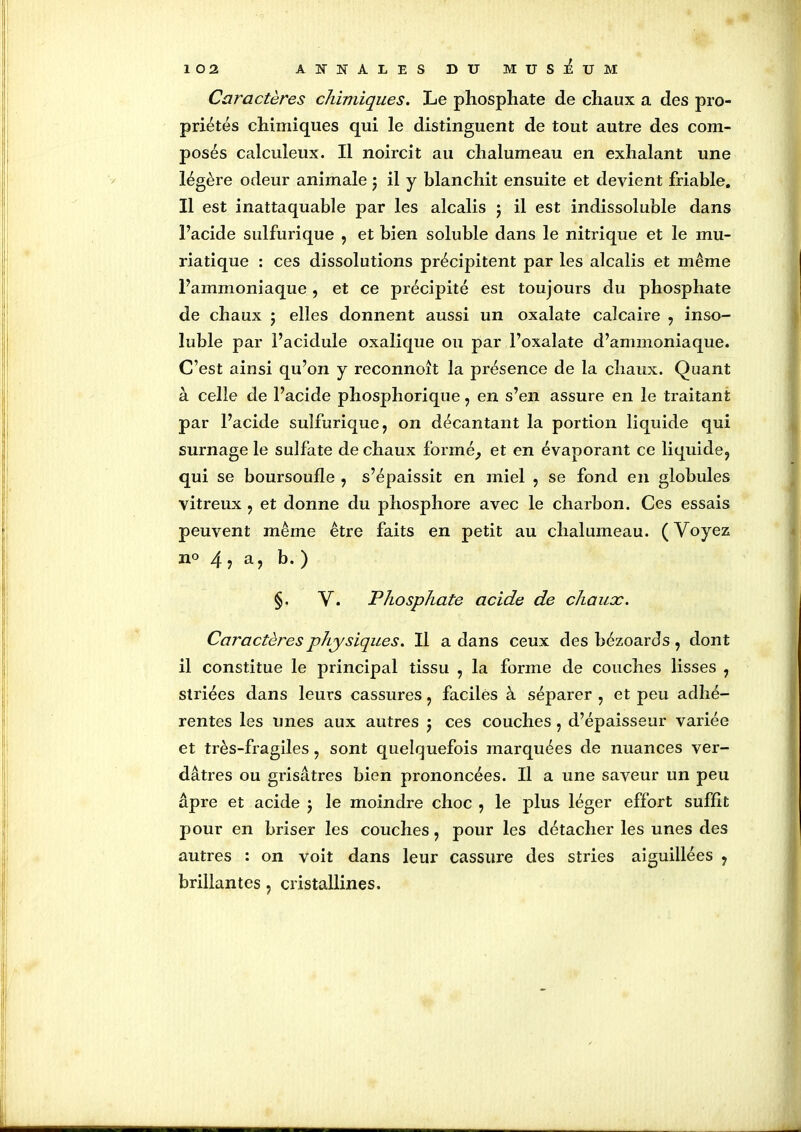 Caractères chimiques. Le phosphate de chaux a des pro- priétés chimiques qui le distinguent de tout autre des com- posés calculeux. Il noircit au chalumeau en exhalant une légère odeur animale ; il y blanchit ensuite et devient friable. Il est inattaquable par les alcalis $ il est indissoluble dans l’acide sulfurique , et bien soluble dans le nitrique et le mu- riatique : ces dissolutions précipitent par les alcalis et même l’ammoniaque, et ce précipité est toujours du phosphate de chaux ; elles donnent aussi un oxalate calcaire , inso- luble par l’acidule oxalique ou par l’oxalate d’ammoniaque. C’est ainsi qu’on y reconnoît la présence de la chaux. Quant à celle de l’acide phospliorique, en s’en assure en le traitant par l’acide sulfurique, on décantant la portion liquide qui surnage le sulfate de chaux formé, et en évaporant ce liquide, qui se boursoufle , s’épaissit en miel , se fond en globules vitreux , et donne du phosphore avec le charbon. Ces essais peuvent même être faits en petit au chalumeau. (Voyez n° 4, a, b. ) §. V. Phosphate acide de chaux. Caractères physiques. Il a dans ceux des bézoards, dont il constitue le principal tissu , la forme de couches lisses , striées dans leurs cassures, faciles à séparer , et peu adhé- rentes les unes aux autres j ces couches , d’épaisseur variée et très-fragiles, sont quelquefois marquées de nuances ver- dâtres ou grisâtres bien prononcées. Il a une saveur un peu âpre et acide ; le moindre choc , le plus léger effort suffit pour en briser les couches, pour les détacher les unes des autres : on voit dans leur cassure des stries aiguillées , brillantes, cristallines.