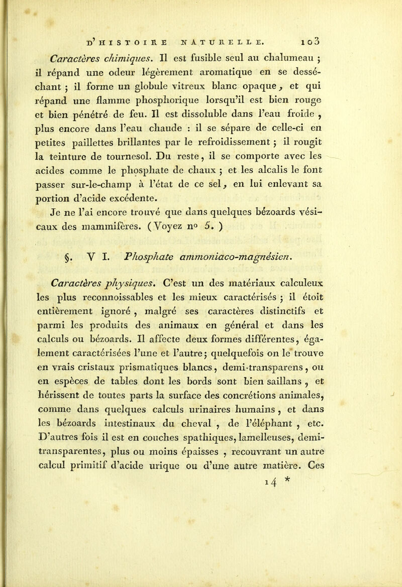 Caractères chimiques. Il est fusible seul au chalumeau ; il répand une odeur légèrement aromatique en se dessé- chant j il forme un globule vitreux blanc opaque , et qui répand une flamme phosphorique lorsqu’il est bien rouge et bien pénétré de feu. Il est dissolubîe dans l’eau froide , plus encore dans l’eau chaude : il se sépare de celle-ci en petites paillettes brillantes par le refroidissement ; il rougit la teinture de tournesol. Du reste, il se comporte avec les acides comme le phosphate de chaux ; et les alcalis le font passer sur-le-champ à l’état de ce sel, en lui enlevant sa portion d’acide excédente. Je ne l’ai encore trouvé que dans quelques bézoards vési- caux des mammifères. (Voyez n° 5. ) §. VI. Phosphate anunoniaco-magnésicn. Caractères physiques. C’est un des matériaux calculeux les plus reconnoissables et les mieux caractérisés ; il étoit entièrement ignoré , malgré ses caractères distinctifs et parmi les produits des animaux en général et dans les calculs ou bézoards. Il affecte deux formes différentes , éga- lement caractérisées l’une et l’autre j quelquefois on le trouve en vrais cristaux prismatiques blancs, demi-transparens, ou en espèces de tables dont les bords sont bien saillans , et hérissent de toutes parts la surface des concrétions animales, comme dans quelques calculs urinaires humains , et dans les bézoards intestinaux du cheval , de l’éléphant , etc. D’autres fois il est en couches spathiques, lamelleuses, demi- transparentes, plus ou moins épaisses , recouvrant un autre calcul primitif d’acide urique ou d’une autre matière. Ces 1 4 *