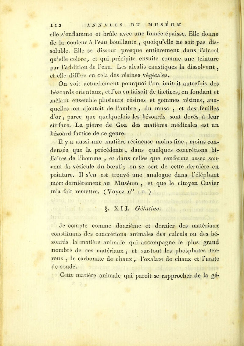 elle s’enflamme et brûle avec une fumée épaisse. Elle donne de la couleur à l’eau bouillante , quoiqu’elle ne soit pas dis- soluble. Elle se dissout presque entièrement dans l’alcool qu’elle colore,, et qui précipite ensuite comme une teinture par l’addition de l’eau. Les alcalis caustiques la dissolvent ? et elle diffère en cela des résines végétales. On voit actuellement pourquoi l’on irnitoit autrefois des bézoards orientaux, et l’on en faisoit de factices^ en fondant et mêlant ensemble plusieurs résines et gommes résines, aux- quelles on ajoutoit de l’ambre ,, du musc , et des feuilles d’or , parce que quelquefois les bézoards sont dorés à leur surface. La pierre de Goa des matières médicales est un bézoard factice de ce genre. Il y a aussi une matière résineuse moins fine , moins con- densée que la précédente, dans quelques concrétions bi- liaires de l’iiomme , et dans celles que renferme assez sou- vent la vésicule du bœuf ) on se sert de cette dernière en peinture. Il s’en est trouvé une analogue dans l’éléphant mort dernièrement au Muséum , et que le citoyen Cuvier m’a fait remettre. ( Voyez n° i o. ) §. XII. Gélatine. Je compte comme douzième et dernier des matériaux constituons des concrétions animales des calculs ou des bé- zoards la matière animale qui accompagne le plus grand nombre de ces matériaux , et sur-tout les phosphates ter- reux , le carbonate de chaux , l’oxalate de chaux et l’urate de soude. Cette matière animale qui parort se rapprocher de la gé-