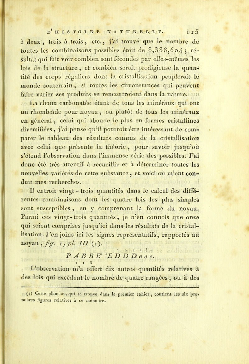 à deux, trois à trois, etc., j’ai trouvé que le nombre de toutes les combinaisons possibles étoit de 8,088,604$ ré- sultat qui fait voir combien sont fécondes par elles-mêmes les lois de la structure , et combien seroit prodigieuse la quan- tité des corps réguliers dont la cristallisation peupîeroit le monde souterrain , si toutes les circonstances qui peuvent faire varier ses produits se rencontroient dans la nature. La chaux carbonatée étant de tous les minéraux qui ont un rhomboïde pour noyau , ou plutôt de tous les minéraux en général , celui qui abonde le plus en formes cristallines diversifiées, j’ai pensé qu’il pourroit être intéressant de com- parer le tableau des résultats connus de la cristallisation avec celui que présente la théorie , pour savoir jusqu’où s’étend l’observation dans l’immense série des possibles. J’ai donc été très-attentif à recueillir et à déterminer toutes les nouvelles variétés de cette substance , et voici où m’ont con- duit mes recherches. Il entroit vingt - trois quantités dans le calcul des diffé- rentes combinaisons dont les quatre lois les plus simples sont susceptibles , en y comprenant la forme du noyau. Parmi ces vingt-trois quantités, je n’en connois que onze qui soient comprises jusqu’ici dans les résultats de la cristal- lisation. J’enjoins ici les signes représentatifs, rapportés au noyau , fg. 1 , pl. III ( i ). 1 2 4 2 3 f PABBFl'EDDDeee. 1 1 3 L’observation m’a offert dix autres quantités relatives à des lois qui excèdent le nombre de quatre rangées , ou à des (1) Cette planche , qui se trouve dans le premier cahier, contient les six pre- mières figures relatives à ce mémoire.