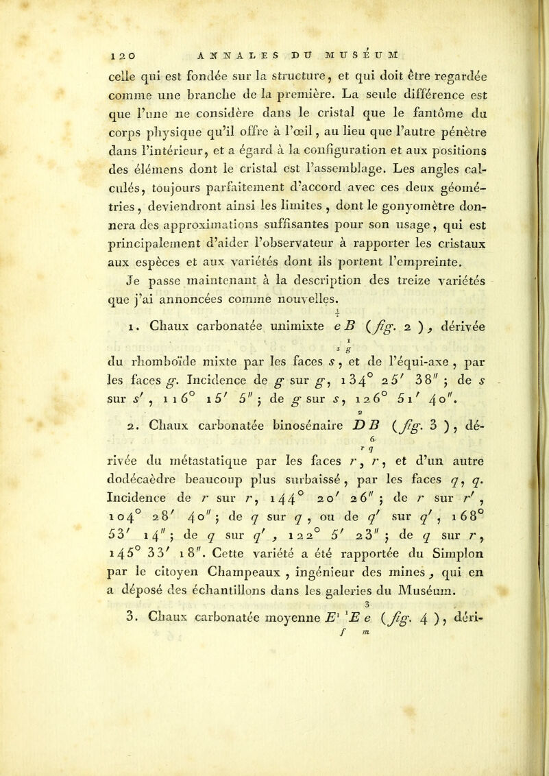 celle qui est fondée sur la structure, et qui doit être regardée comme une brandie de la première. La seule différence est que l’une ne considère dans le cristal que le fantôme du corps physique qu’il offre à l’œil, au lieu que l’autre pénètre dans l’intérieur, et a égard à la configuration et aux positions des élémens dont le cristal est l’assemblage. Les angles cal- culés, toujours parfaitement d’accord avec ces deux géomé- tries , deviendront ainsi les limites , dont le gonyomètre don- nera des approximations suffisantes pour son usage, qui est principalement d’aider l’observateur à rapporter les cristaux aux espèces et aux variétés dont ils portent l’empreinte. Je passe maintenant à la description des treize variétés que j’ai annoncées comme nouvelles. x 1. Chaux carbonatée unimixte e B ( Jig. i ) , dérivée 1 s g du rhomboïde mixte par les faces s , et de l’équi-axe , par les faces g. Incidence de g sur g ^ i34° 2.5' 38^ ; de s sur s' , î î 6° î 5' 5 j de g sur s : 12 6° 5 1 ' 4° • 2 2. Chaux carbonatée binosénaire D B (J?g- 3 ), dé- 6 r q rivée du métastatique par les faces r, r, et d’un autre dodécaèdre beaucoup plus surbaissé, par les faces q, q. Incidence de r sur i44° 2 c/ 26 ) de r sur r' , 104° 28' 4° 5 de q sur q , ou de qr sur q' , 168° 53' 14 ^ ? de <7 sur q' y 1220 5' z5 j de q sur r, i450 3 3' 1 8. Cette variété a été rapportée du Simplon par le citoyen Champeaux , ingénieur des mines ^ qui en a déposé des échantillons dans les galeries du Muséum. 3 3. Chaux carbonatée moyenne E1 'E e (Jtg> 4 )? déri- /