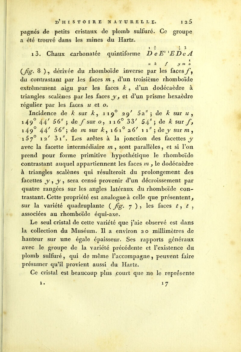 pagnes de petits cristaux de plomb sulfuré. Ce groupe a été trouvé dans les mines du Hartz. 1 | 43 13. Chaux carbonatée quintiforme DeEllEDeA 1 u k f y m o (.fis-8 ) > dérivée du rhomboïde inverse par les faces f, du contrastant par les faces m , d’un troisième rhomboïde extrêmement aigu par les faces k , d’un dodécaèdre à triangles scalènes par les faces y , et d’un prisme hexaèdre régulier par les faces u et o. Incidence de k sur k , i 190 29' 5z j de k sur u , 149° 44' 56 $ de f sur o, 1 1 6° 33' 5^ ) àe k sur f> 1 49° 44' 56 5 de m sur k, 1 6 10 2 6 ' 1 1  ; de y sur m , i57° 12' 3i. Les arêtes à la jonction des facettes y avec la facette intermédiaire m, sont parallèles, et si l’on prend pour forme primitive hypothétique le rhomboïde contrastant auquel appartiennent les faces m , le dodécaèdre à triangles scalènes qui résulteroit du prolongement des facettes y , y , sera censé provenir d’un décroissement par quatre rangées sur les angles latéraux du rhomboïde con- trastant. Cette propriété est analogue à celle que présentent y sur la variété quadruplante ( Jig. 7 ) , les faces t, t y associées au rhomboïde équi-axe. Le seul cristal de cette variété que j’aie observé est dans la collection du Muséum. Il a environ 20 millimètres de hauteur sur une égale épaisseur. Ses rapports généraux avec le groupe de la variété précédente et l’existence du plomb sulfuré, qui de même l’accompagne , peuvent faire présumer qu’il provient aussi du Hartz. Ce cristal est beaucoup plus court que ne le représente 1. '7