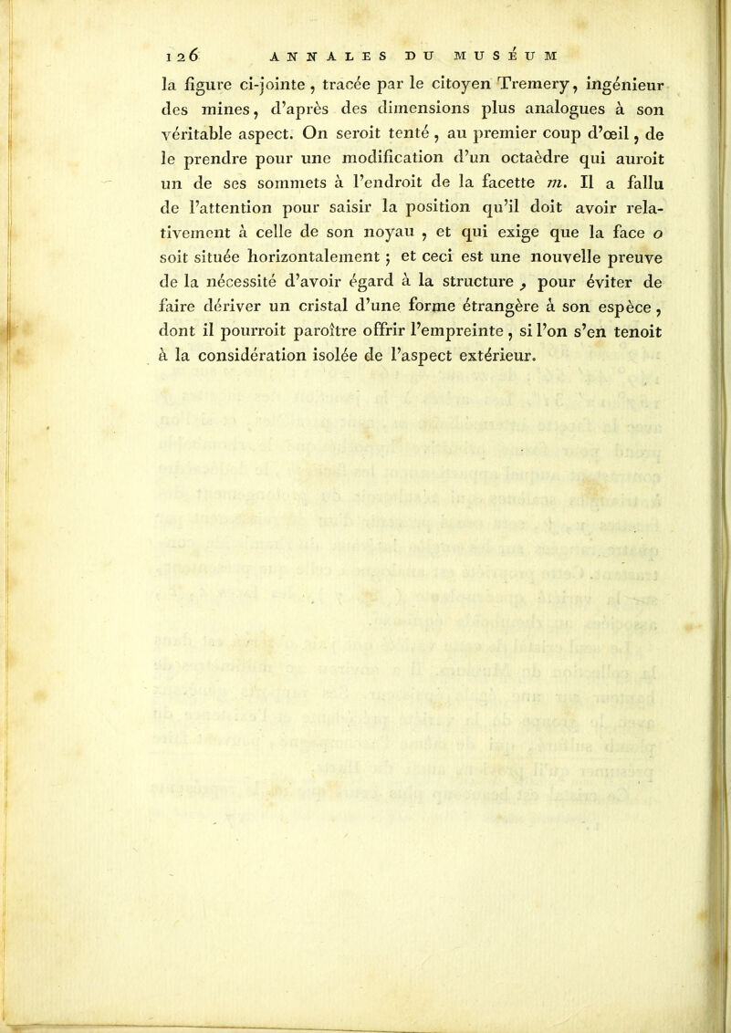 la figure ci-jointe , tracée par le citoyen Tremery, ingénieur des mines, d’après des dimensions plus analogues à son véritable aspect. On seroit tenté , au premier coup d’œil, de le prendre pour une modification d’un octaèdre qui auroit un de ses sommets à l’endroit de la facette Il a fallu de l’attention pour saisir la position qu’il doit avoir rela- tivement à celle de son noyau , et qui exige que la face o soit située horizontalement ; et ceci est une nouvelle preuve de la nécessité d’avoir égard à la structure ? pour éviter de faire dériver un cristal d’une forme étrangère à son espèce , dont il pourroit paroître offrir l’empreinte, si l’on s’en tenoit à la considération isolée de l’aspect extérieur.