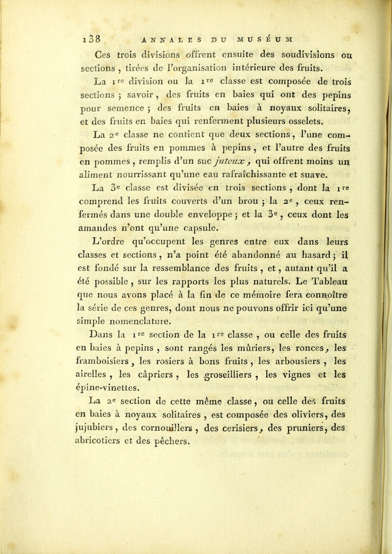 Ces trois divisions offrent ensuite des soudivisions ou sections , tirées de l’organisation intérieure des fruits. La ire division ou la ire classe est composée de trois sections ; savoir, des fruits en baies qui ont des pépins pour semence ; des fruits en baies à noyaux solitaires , et des fruits en baies qui renferment plusieurs osselets. La 2e classe ne contient que deux sections, l’une com- posée des fruits en pommes à pépins , et l’autre des fruits en pommes , remplis d’un suc juteux ? qui offrent moins un aliment nourrissant qu’une eau rafraîchissante et suave. La 3e classe est divisée en trois sections , dont la ire comprend les fruits couverts d’un brou ; la 2e , ceux ren- fermés dans une double enveloppe ; et la 3e, ceux dont les amandes n’ont qu’une capsule. L’ordre qu’occupent les genres entre eux dans leurs classes et sections , n’a point été abandonné au hasard ; il est fondé sur la ressemblance des fruits , et, autant qu’il a été possible , sur les rapports les plus naturels. Le Tableau que nous avons placé à la fin de ce mémoire fera connoître la série de ces genres, dont nous ne pouvons offrir ici qu’une simple nomenclature. Dans la ire section de la ire classe , ou celle des fruits en baies à pépins , sont rangés les mûriers, les ronces., les framboisiers , les rosiers à bons fruits , les arbousiers , les airelles , les câpriers , les groseilliers , les vignes et les épine-vinettes. La 2e section de cette même classe, ou celle des fruits en baies à noyaux solitaires , est composée des oliviers, des jujubiers, des cornouillers, des cerisiers., des pruniers, des abricotiers et des pêchers.