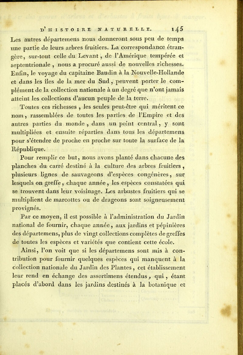 Les autres départemens nous donneront sous peu de temps une partie de leurs arbres fruitiers. La correspondance étran- gère , sur-tout celle du Levant , de l’Amérique tempérée et septentrionale , nous a procuré aussi de nouvelles richesses. Enfin, le voyage du capitaine Baudin à la Nouvelle-Hollande et dans les îles de la mer du Sud , peuvent porter le com- plément de la collection nationale à un degré que n’ont jamais atteint les collections d’aucun peuple de la terre. Toutes ces richesses , les seules peut-être qui méritent ce nom, rassemblées de toutes les parties de l’Empire et des autres parties du monde , dans un point central , y sont multipliées et ensuite réparties dans tous les départemens pour s’étendre de proche en proche sur toute la surface de la République. Pour remplir ce but, nous avons planté dans chacune des planches du carré destiné à la culture des arbres fruitiers , plusieurs lignes de sauvageons d’espèces congénères, sur lesquels on greffe, chaque année, les espèces constatées qui se trouvent dans leur voisinage. Les arbustes fruitiers qui se multiplient de marcottes ou de drageons sont soigneusement provignés. Par ce moyen, il est possible â l’administration du Jardin national de fournir, chaque année, aux jardins et pépinières des départemens, plus de vingt collections complètes de greffes de toutes les espèces et variétés que contient cette école. Ainsi, l’on voit que si les départemens sont mis à con- tribution pour fournir quelques espèces qui manquent à la collection nationale du Jardin des Plantes, cet établissement leur rend en échange des assortimens étendus qui , étant placés d’abord dans les jardins destinés à la botanique et