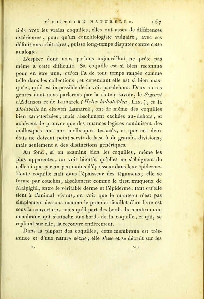 tiels avec les vraies coquilles, elles ont assez de différences extérieures , pour qu’un conchiologiste vulgaire , avec ses définitions arbitraires , puisse long-temps disputer contre cette analogie. L’espèce dont nous parlons aujourd’hui ne prête pas même à cette difficulté. Sa coquille est si bien reconnue pour en être une, qu’on l’a de tout temps rangée comme telle dans les collections ; et cependant elle est si bien mas- quée , qu’il est impossible de la voir par-dehors. Deux autres genres dont nous parlerons par la suite ; savoir, le Sigaret d’Adanson et de Lamarck (Hélix haliotoïdea ? Lin. ) , et la Dolcibelle du citoyen Lamarck, ont de même des coquilles bien caractérisées, mais absolument cachées au-dehors, et achèvent de prouver que des nuances légères conduisent des mollusques nus aux mollusques testacés, et que ces deux états ne doivent point servir de base à de grandes divisions, mais seulement à des distinctions génériques. Au fond, si on examine bien les coquilles, même les plus apparentes, on voit bientôt qu’elles 11e s’éloignent de celle-ci que par un peu moins d’épaisseur dans leur épiderme. Toute coquille naît dans l’épaisseur des tégumens j elle se forme par couches, absolument comme le tissu muqueux de Malpighi, entre le véritable derme et l’épiderme: tant qu’elle tient à l’animal vivant, on voit que le manteau n’est pas simplement dessous comme le premier feuillet d’un livre est sous la couverture, mais qu’il part des bords du manteau une membrane qui s’attache aux bords de la coquille, et qui, se repliant sur elle , la recouvre entièrement. Dans la plupart des coquilles, cette membrane est très- mince et d’une nature sèche j elle s’use et se détruit sur les 1. 21