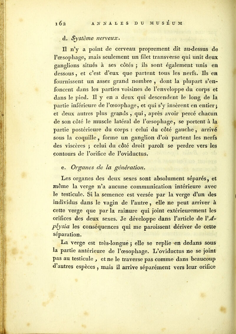 d. Système nerveux. Il n’y a point de cerveau proprement dit au-dessus de l’œsophage, mais seulement un filet transverse qui unit deux ganglions situés à ses côtés 5 ils sont également unis en dessous , et c’est d’eux que partent tous les nerfs. Ils en fournissent un assez grand nombre , dont la plupart s’en- foncent dans les parties voisines de l’enveloppe du corps et dans le pied. Il y en a deux qui descendent le long de la partie inférieure de l’œsophage, et qui s’y insèrent en entier j et deux autres plus grands , qui, après avoir percé chacun de son côté le muscle latéral de l’œsophage, se portent à la partie postérieure du corps : celui du côté gauche , arrivé sous la coquille, forme un ganglion d’où partent les nerfs des viscères 5 celui du côté droit paroît se perdre vers les contours de l’orifice de l’oviductus. e. Organes de la génération. Les organes des deux sexes sont absolument séparés, et même la verge n’a aucune communication intérieure avec le testicule. Si la semence est versée par la verge d’un des individus dans le vagin de l’autre , elle ne peut arriver à cette verge que par la rainure qui joint extérieurement les orifices des deux sexes. Je développe dans l’article de VA- plysia les conséquences qui me paroissent dériver de cette séparation. La verge est très-longue ; elle se replie en dedans sous la partie antérieure de l’œsophage. L’oviductus ne se joint pas au testicule et ne le traverse pas comme dans beaucoup d’autres espèces , mais il arrive séparément vers leur orifice