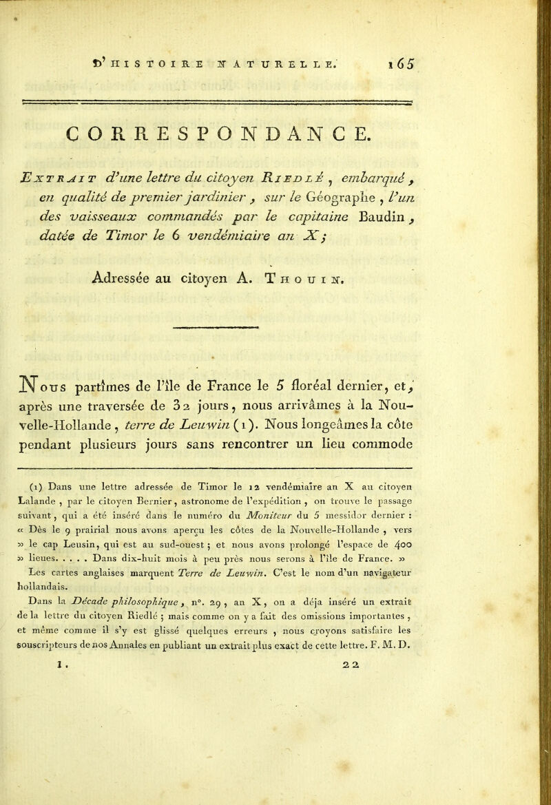 CORRESPONDANCE. Extrait d’une lettre du citoyen Ri En l é , embarqué , en qualité de prem ier jardinier , sur le Géographe , l’un des vaisseaux commandés par le capitaine Baudin, datée de Timor le 6 vendémiaire an X ; Adressée au citoyen A. T h o u i n. N ou s partîmes de l’île de France le 5 floréal dernier, et 9 après une traversée de 82 jours, nous arrivâmes à la Nou- velle-Hollande , terre de Leuyvin (1). Nous longeâmes la côte pendant plusieurs jours sans rencontrer un lieu commode (1) Dans une lettre adressée de Timor le 12 vendémiaire an X au citoyen Lalande , par le citoyen Bernier, astronome de l’expédition , on trouve le passage suivant ? qui a été inséré dans le numéro du Moniteur du 5 messidor dernier : « Dès le 9 prairial nous avons aperçu les côtes de la Nouvelle-Hollande , vers 33 le cap Leusin, qui est au sud-ouest ; et nous avons prolongé l’espace de 4°° 33 lieues Dans dix-huit mois à peu près nous serons à l’île de France. 33 Les cartes anglaises marquent Terre de Leuvjin. C’est le nom d’un navigateur hollandais. Dans la Décade philosophique, n°. 29, an X, on a déjà inséré un extrait de la lettre du citoyen Riedlé 5 mais comme on y a fait des omissions importantes , et même comme il s’y est glissé quelques erreurs , nous croyons satisfaire les souscripteurs de nos Annales en publiant un extrait plus exact de cette lettre. F. M. D. 1 . 2 2