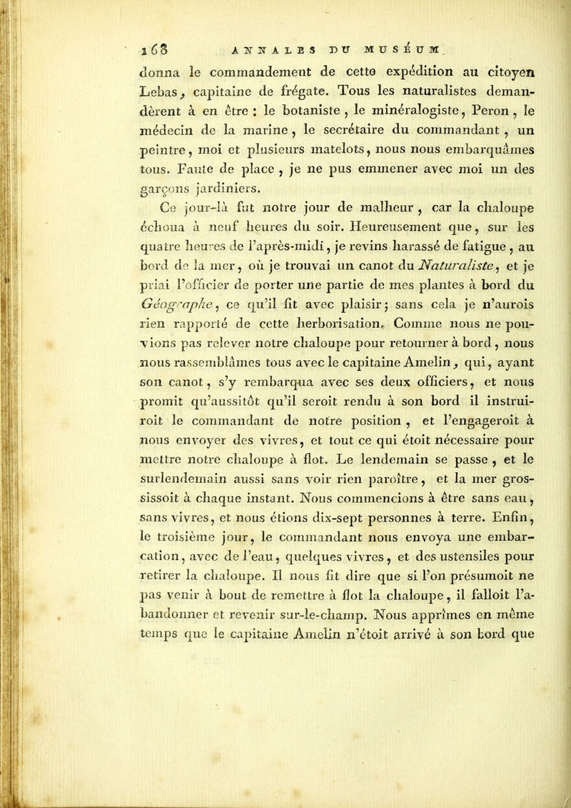 donna le commandement de cette expédition au citoyen Lebas^ capitaine de frégate. Tous les naturalistes deman- dèrent à en être : le botaniste , le minéralogiste, Peron, ïe médecin de la marine , le secrétaire du commandant , un peintre, moi et plusieurs matelots, nous nous embarquâmes tous. Faute de place , je ne pus emmener avec moi un des garçons jardiniers. Ce jour-là fut notre jour de malheur , car la chaloupe échoua à neuf heures du soir. Heureusement que, sur les quatre heu res de l’après-midi, je revins harassé de fatigue , au bord de la mer, où je trouvai un canot du Naturaliste, et je priai l’officier de porter une partie de mes plantes à bord du Géog 'aphe, ce qu’il lit avec plaisir j sans cela je n’aurois rien rapporté de cette herborisation* Comme nous ne pou- vions pas relever notre chaloupe pour retourner à bord , nous nous rassemblâmes tous avec le capitaine Amelin, qui, ayant son canot, s’y rembarqua avec ses deux officiers, et nous promit qu’aussitot qu’il seroit rendu à son bord il instrui- roit le commandant de notre position , et l’engageroit à nous envoyer des vivres, et tout ce qui étoit nécessaire pour mettre notre chaloupe à flot. Le lendemain se passe , et le surlendemain aussi sans voir rien paroître, et la mer gros- sissoit à chaque instant. Nous commencions à être sans eau, sans vivres, et nous étions dix-sept personnes à terre. Enfin, le troisième jour, le commandant nous envoya une embar- cation, avec de l’eau, quelques vivres, et des ustensiles pour retirer la chaloupe. Il nous fit dire que si l’on présumoit ne pas venir à bout de remettre à flot la chaloupe, il falloit l’a- bandonner et revenir sur-le-champ. Nous apprîmes en même temps que le capitaine Amelin n’étoit arrivé à son bord que