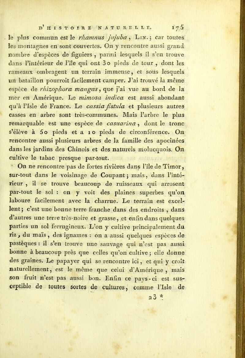 le plus commun est le rhaninus jujuba , Lin. 5 car toutes les montagnes en sont couvertes. On y rencontre aussi grand nombre d’espèces de figuiers , parmi lesquels il s'en trouve dans l’intérieur de l’îîe qui ont 3o pieds de tour , dont les rameaux ombragent un terrain immense, et sous lesquels un bataillon pourroit facilement camper. J’ai trouvé la même espèce de rhizophora mangas, que j’ai vue au bord de la mer en Amérique. Le mimosa indica est aussi abondant qu’à Plsle de France. Le cassia fistula et plusieurs autres casses en arbre sont très-communes. Mais l’arbre le plus remarquable est une espèce de casuarina, dont le tronc s’élève à 5o pieds et a 1 o pieds de ciiuonférence. On rencontre aussi plusieurs arbres de la famille des apocinées dans les jardins des Chinois et des naturels molucquois. On cultive le tabac presque par-tout. On ne rencontre pas de fortes rivières dans l’île de Timor, sur-tout dans le voisinage de Coupant j mais , dans l’inté- rieur , il se trouve beaucoup de ruisseaux qui arrosent par-tout le sol : on y voit des plaines superbes qu’on laboure facilement avec la charrue. Le terrain est excel- lent j c’est une bonne terre franche dans des endroits , dans d’autres une terre très-noire et grasse, et enfin dans quelques parties un sol ferrugineux. L’on y cultive principalement du riz , du maïs , des ignames : on a aussi quelques espèces de pastèques : il s’en trouve une sauvage qui n’est pas aussi bonne à beaucoup près que celles qu’on cultive 5 elle donne des graines. Le papayer qui se rencontre ici, et qui y croît naturellement, est le même que celui d’Amérique , mais son fruit n’est pas aussi bon. Enfin ce pays - ci est sus- ceptible de toutes sortes de cultures, comme Plsle de s3 *