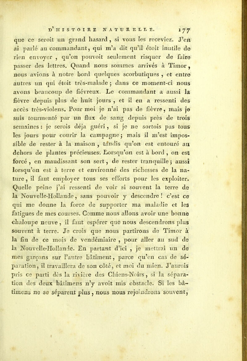 que ce seroit un grand hasard , si vous les receviez. J’en ai parlé au commandant, qui m’a dit qu’il étoit inutile de rien envoyer , qu’on pouvoit seulement risquer de faire passer des lettres. Quand nous sommes arrivés à Timor, nous avions à notre bord quelques scorbutiques , et entre autres un qui étoit très-malade ; dans ce moment-ci nous avons beaucoup de fiévreux. Le commandant a aussi la fièvre depuis plus de huit jours , et il en a ressenti des accès très-violens. Pour moi je n’ai pas de fièvre, mais je suis tourmenté par un flux de sang depuis près de trois semaines : je serois déjà guéri , si je ne sortois pas tous les jours pour courir la campagne j mais il m’est impos- sible de rester à la maison , ta'ndis qu’on est entouré au dehors de plantes précieuses'. Lorsqu’on est à bord , on est forcé , en maudissant son sert, de rester tranquille j aussi lorsqu’on est à terre et environné des richesses de la na- ture , il faut employer tous ses efforts pour les exploiter. Quelle peine j’ai ressenti de voir si souvent la terre de la Nouvelle-Hollande, sans pouvoir y descendre ! c’est ce qui me donne la force de supporter ma maladie et les fatigues de mes courses. Comme nous allons avoir une bonne chaloupe neuve , il faut espérer que nous descendrons plus souvent à terre. Je crois que nous partirons de Timor à la fin de ce mois de vendémiaire , pour aller au sud de la Nouvelle-Hollande. En partant d’ici , je mettrai un de mes garçons sur l’autre bâtiment, parce qu’en cas de sé- paration , il travaillera de son côté, et moi du mien. J’aurois pris ce parti dès la rivière des Chiens-Noirs , si la sépara- tion des deux bâtimens n’y avoit mis obstacle. Si les bâ- timens ne se séparent plus, nous nous rejoindrons souvent.