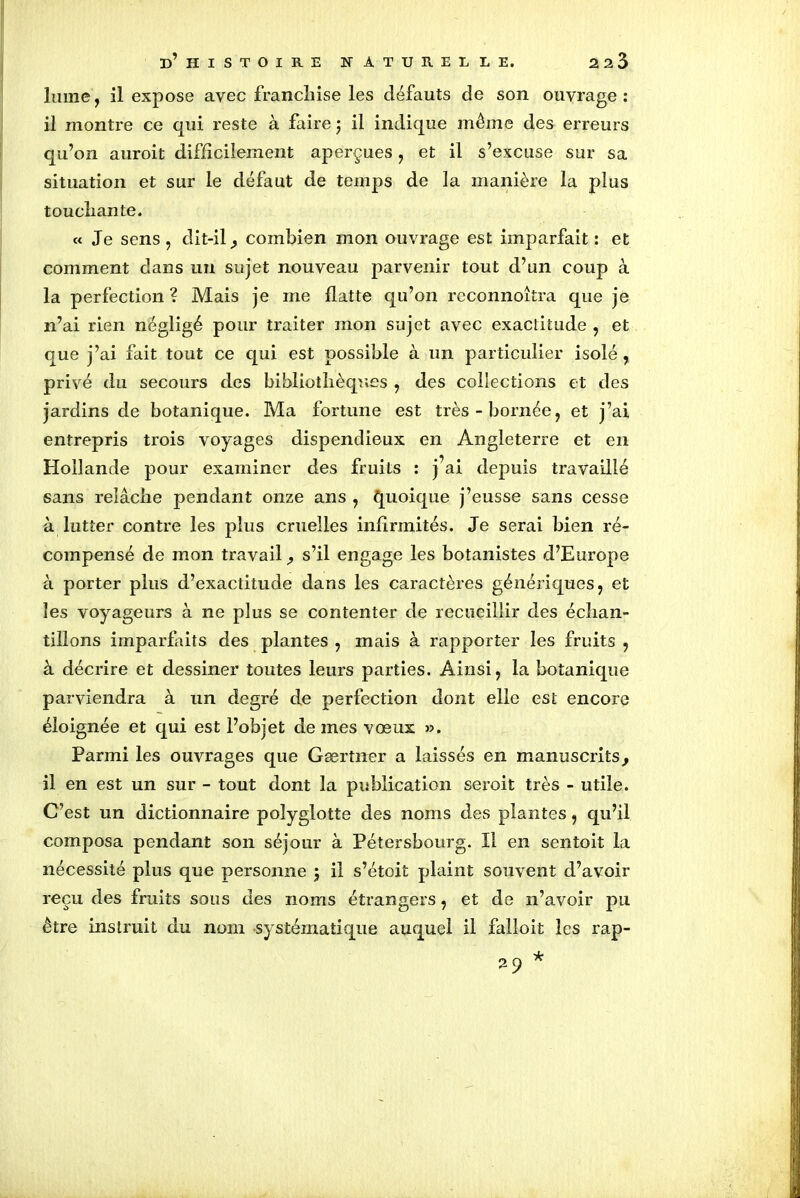 lume, il expose avec franchise les défauts de son ouvrage : il montre ce qui reste à faire ; il indique même des erreurs qu’on auroit difficilement aperçues , et il s’excuse sur sa situation et sur le défaut de temps de la manière la plus touchante. « Je sens, dit-il , combien mon ouvrage est imparfait : et comment dans un sujet nouveau parvenir tout d’un coup à la perfection ? Mais je me flatte qu’on reconnoîtra que je n’ai rien négligé pour traiter mon sujet avec exactitude , et que j’ai fait tout ce qui est possible à un particulier isolé, privé du secours des bibliothèques , des collections et des jardins de botanique. Ma fortune est très-bornée, et j’ai entrepris trois voyages dispendieux en Angleterre et en Hollande pour examiner des fruits : j’ai depuis travaillé sans relâche pendant onze ans , Quoique j’eusse sans cesse à lutter contre les plus cruelles infirmités. Je serai bien ré- compensé de mon travail , s’il engage les botanistes d’Europe à porter plus d’exactitude dans les caractères génériques, et les voyageurs à ne plus se contenter de recueillir des échan- tillons imparfaits des plantes , mais à rapporter les fruits , à décrire et dessiner toutes leurs parties. Ainsi, la botanique parviendra à un degré de perfection dont elle est encore éloignée et qui est l’objet de mes vœux ». Parmi les ouvrages que Gærtner a laissés en manuscrits, il en est un sur - tout dont la publication seroit très - utile. C’est un dictionnaire polyglotte des noms des plantes, qu’il composa pendant son séjour à Pétersbourg. Il en sentoit la nécessité plus que personne ; il s’étoit plaint souvent d’avoir reçu des fruits sous des noms étrangers, et de n’avoir pu être instruit du nom systématique auquel il falloit les rap-