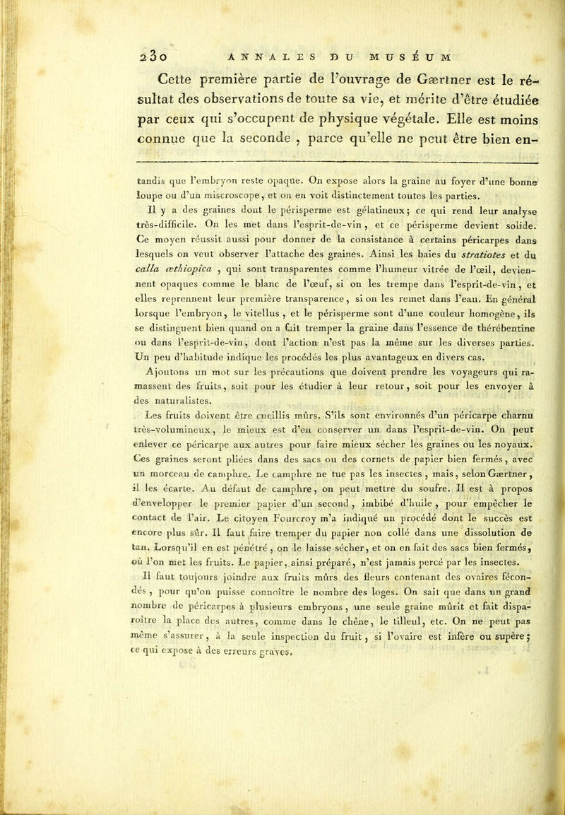 Cette première partie de l’ouvrage de Gærtner est le ré- sultat des observations de toute sa vie, et mérite d’être étudiée par ceux qui s’occupent de physique végétale. Elle est moins connue que la seconde , parce qu’elle ne peut être bien en- tandis que l’embryon reste opaque. On expose alors la graine au foyer d’une bonne loupe ou d’un miscroscope, et on en voit distinctement toutes les parties. Il y a des graines dont le périsperrne est gélatineux; ce qui rend leur analyse très-difficile. On les met dans l’esprit-de-vin , et ce périsperrne devient solide. Ce moyen réussit aussi pour donner de la consistance à certains péricarpes dans lesquels on veut observer l’attache des graines. Ainsi les baies du stratiotes et du calla cetJiiopica , qui sont transparentes comme l’humeur vitrée de l’ceil, devien- nent opaques comme le blanc de l’œuf, si on les trempe dans l’esprit-de-vin , et elles reprennent leur première transparence, si on les remet dans l’eau. En général lorsque l’embryon, le vitellus , et le périsperrne sont d’une couleur homogène, ils se distinguent bien quand on a fait tremper la graine dans l’essence de thérébentine ou dans l’esprit-de-vin, dont l’action n’est pas la même sur les diverses parties. Un peu d’habitude indique les procédés les plus avantageux en divers cas. Ajoutons un mot sur les précautions que doivent prendre les voyageurs qui ra- massent des fruits, soit pour les étudier à leur retour, soit pour les envoyer à des naturalistes. Les fruits doivent être cueillis mûrs. S’ils sont environnés d’un péricarpe charnu très-volumineux, le mieux est d’en conserver un dans l’esprit-de-vin. On peut enlever ce péricarpe aux autres pour faire mieux sécher les graines ou les noyaux. Ces graines seront pliées dans des sacs ou des cornets de papier bien fermés , avec un morceau de camphre. Le camphre ne tue pas les insectes , mais, selon Gærtner, il les écarte. Au défaut de camphre, on peut mettre du soufre. Il est à propos d’envelopper le premier papier d’un second , imbibé d’huile , pour empêcher le contact de l’air. Le citoyen Fourcroy m’a indiqué un procédé dont le succès est encore plus sûr. Il faut faire tremper du papier non collé dans une dissolution de tan. Lorsqu’il en est pénétré , on le laisse sécher, et on en fait des sacs bien fermés, où l’on met les fruits. Le papier, ainsi préparé, n’est jamais percé par les insectes. Il faut toujours joindre aux fruits mûrs des fleurs contenant des ovaires fécon- dés , pour qu’on puisse connoître le nombre des loges. On sait que dans un grand nombre de péricarpes à plusieurs embryons , une seule graine mûrit et fait dispa- roltre la place des autres, comme dans le chêne, le tilleul, etc. On ne peut pas même s’assurer, à la seule inspection du fruit, si l’ovaire est infère ousupère; ce qui expose à des erreurs graves.